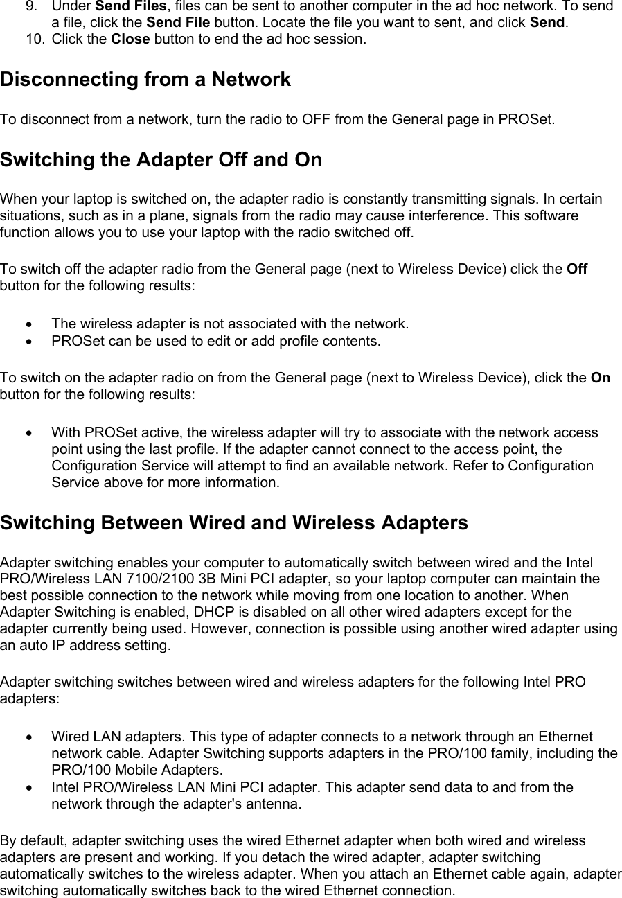 9. Under Send Files, files can be sent to another computer in the ad hoc network. To send a file, click the Send File button. Locate the file you want to sent, and click Send. 10. Click the Close button to end the ad hoc session. Disconnecting from a Network To disconnect from a network, turn the radio to OFF from the General page in PROSet.  Switching the Adapter Off and On When your laptop is switched on, the adapter radio is constantly transmitting signals. In certain situations, such as in a plane, signals from the radio may cause interference. This software function allows you to use your laptop with the radio switched off.  To switch off the adapter radio from the General page (next to Wireless Device) click the Off button for the following results:  •  The wireless adapter is not associated with the network. •  PROSet can be used to edit or add profile contents. To switch on the adapter radio on from the General page (next to Wireless Device), click the On button for the following results:  •  With PROSet active, the wireless adapter will try to associate with the network access point using the last profile. If the adapter cannot connect to the access point, the Configuration Service will attempt to find an available network. Refer to Configuration Service above for more information. Switching Between Wired and Wireless Adapters Adapter switching enables your computer to automatically switch between wired and the Intel PRO/Wireless LAN 7100/2100 3B Mini PCI adapter, so your laptop computer can maintain the best possible connection to the network while moving from one location to another. When Adapter Switching is enabled, DHCP is disabled on all other wired adapters except for the adapter currently being used. However, connection is possible using another wired adapter using an auto IP address setting.  Adapter switching switches between wired and wireless adapters for the following Intel PRO adapters:  •  Wired LAN adapters. This type of adapter connects to a network through an Ethernet network cable. Adapter Switching supports adapters in the PRO/100 family, including the PRO/100 Mobile Adapters. •  Intel PRO/Wireless LAN Mini PCI adapter. This adapter send data to and from the network through the adapter&apos;s antenna. By default, adapter switching uses the wired Ethernet adapter when both wired and wireless adapters are present and working. If you detach the wired adapter, adapter switching automatically switches to the wireless adapter. When you attach an Ethernet cable again, adapter switching automatically switches back to the wired Ethernet connection.  