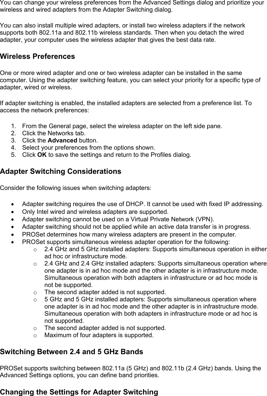 You can change your wireless preferences from the Advanced Settings dialog and prioritize your wireless and wired adapters from the Adapter Switching dialog.  You can also install multiple wired adapters, or install two wireless adapters if the network supports both 802.11a and 802.11b wireless standards. Then when you detach the wired adapter, your computer uses the wireless adapter that gives the best data rate.  Wireless Preferences One or more wired adapter and one or two wireless adapter can be installed in the same computer. Using the adapter switching feature, you can select your priority for a specific type of adapter, wired or wireless.  If adapter switching is enabled, the installed adapters are selected from a preference list. To access the network preferences:  1.  From the General page, select the wireless adapter on the left side pane. 2.  Click the Networks tab. 3. Click the Advanced button. 4.  Select your preferences from the options shown. 5. Click OK to save the settings and return to the Profiles dialog. Adapter Switching Considerations Consider the following issues when switching adapters:  •  Adapter switching requires the use of DHCP. It cannot be used with fixed IP addressing. •  Only Intel wired and wireless adapters are supported. •  Adapter switching cannot be used on a Virtual Private Network (VPN). •  Adapter switching should not be applied while an active data transfer is in progress. •  PROSet determines how many wireless adapters are present in the computer. •  PROSet supports simultaneous wireless adapter operation for the following: o  2.4 GHz and 5 GHz installed adapters: Supports simultaneous operation in either ad hoc or infrastructure mode. o  2.4 GHz and 2.4 GHz installed adapters: Supports simultaneous operation where one adapter is in ad hoc mode and the other adapter is in infrastructure mode. Simultaneous operation with both adapters in infrastructure or ad hoc mode is not be supported. o  The second adapter added is not supported. o  5 GHz and 5 GHz installed adapters: Supports simultaneous operation where one adapter is in ad hoc mode and the other adapter is in infrastructure mode. Simultaneous operation with both adapters in infrastructure mode or ad hoc is not supported. o  The second adapter added is not supported. o  Maximum of four adapters is supported. Switching Between 2.4 and 5 GHz Bands PROSet supports switching between 802.11a (5 GHz) and 802.11b (2.4 GHz) bands. Using the Advanced Settings options, you can define band priorities.  Changing the Settings for Adapter Switching 