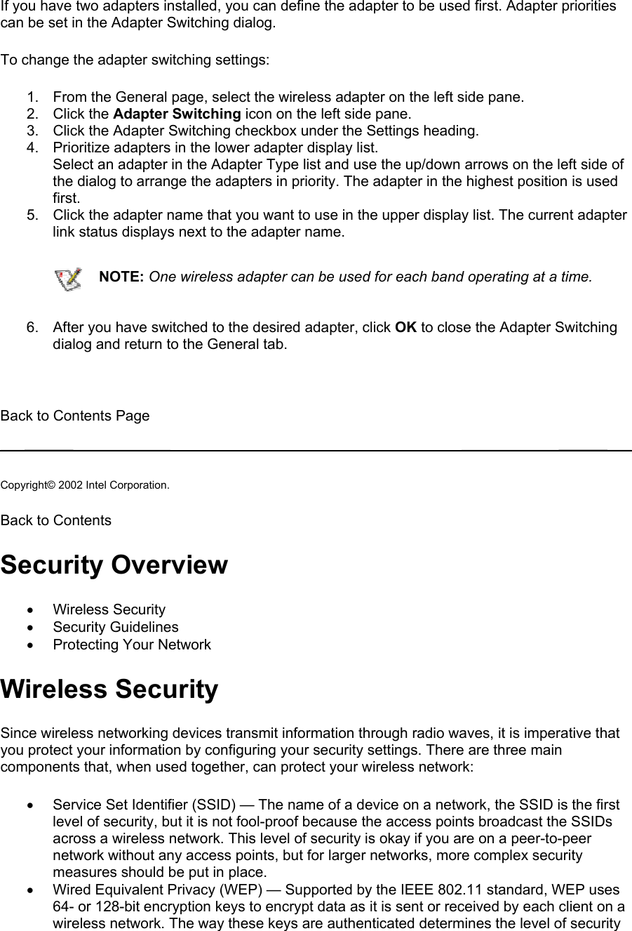 If you have two adapters installed, you can define the adapter to be used first. Adapter priorities can be set in the Adapter Switching dialog.  To change the adapter switching settings:  1.  From the General page, select the wireless adapter on the left side pane. 2. Click the Adapter Switching icon on the left side pane. 3.  Click the Adapter Switching checkbox under the Settings heading. 4.  Prioritize adapters in the lower adapter display list.  Select an adapter in the Adapter Type list and use the up/down arrows on the left side of the dialog to arrange the adapters in priority. The adapter in the highest position is used first. 5.  Click the adapter name that you want to use in the upper display list. The current adapter link status displays next to the adapter name.  NOTE: One wireless adapter can be used for each band operating at a time.6.  After you have switched to the desired adapter, click OK to close the Adapter Switching dialog and return to the General tab.   Back to Contents Page   Copyright© 2002 Intel Corporation.  Back to Contents  Security Overview •  Wireless Security •  Security Guidelines •  Protecting Your Network  Wireless Security Since wireless networking devices transmit information through radio waves, it is imperative that you protect your information by configuring your security settings. There are three main components that, when used together, can protect your wireless network:  •  Service Set Identifier (SSID) — The name of a device on a network, the SSID is the first level of security, but it is not fool-proof because the access points broadcast the SSIDs across a wireless network. This level of security is okay if you are on a peer-to-peer network without any access points, but for larger networks, more complex security measures should be put in place. •  Wired Equivalent Privacy (WEP) — Supported by the IEEE 802.11 standard, WEP uses 64- or 128-bit encryption keys to encrypt data as it is sent or received by each client on a wireless network. The way these keys are authenticated determines the level of security 