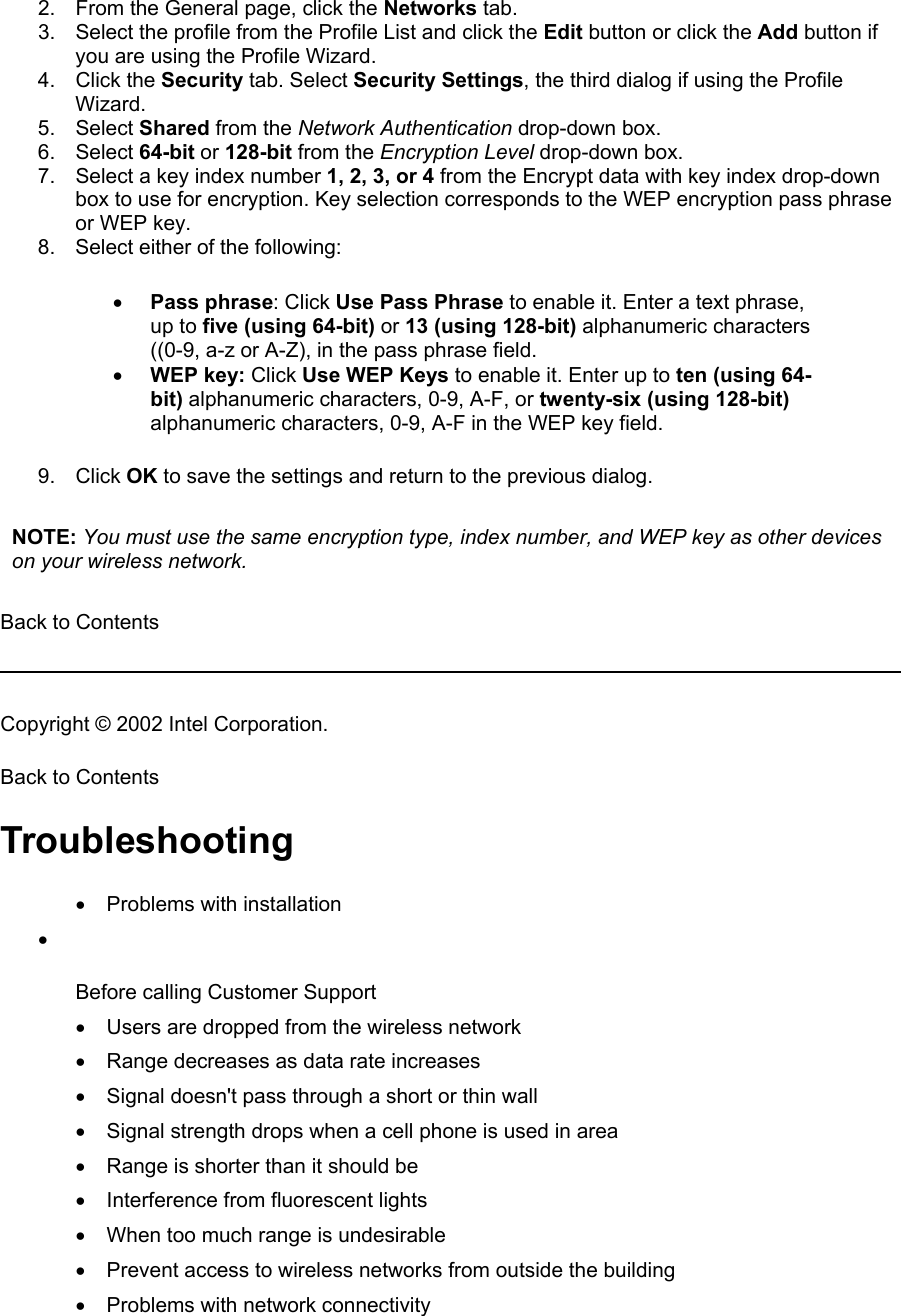 2.  From the General page, click the Networks tab. 3.  Select the profile from the Profile List and click the Edit button or click the Add button if you are using the Profile Wizard. 4. Click the Security tab. Select Security Settings, the third dialog if using the Profile Wizard. 5. Select Shared from the Network Authentication drop-down box. 6. Select 64-bit or 128-bit from the Encryption Level drop-down box. 7.  Select a key index number 1, 2, 3, or 4 from the Encrypt data with key index drop-down box to use for encryption. Key selection corresponds to the WEP encryption pass phrase or WEP key. 8.  Select either of the following: •  Pass phrase: Click Use Pass Phrase to enable it. Enter a text phrase, up to five (using 64-bit) or 13 (using 128-bit) alphanumeric characters ((0-9, a-z or A-Z), in the pass phrase field. •  WEP key: Click Use WEP Keys to enable it. Enter up to ten (using 64-bit) alphanumeric characters, 0-9, A-F, or twenty-six (using 128-bit) alphanumeric characters, 0-9, A-F in the WEP key field.  9. Click OK to save the settings and return to the previous dialog.  NOTE: You must use the same encryption type, index number, and WEP key as other devices on your wireless network.    Back to Contents   Copyright © 2002 Intel Corporation.  Back to Contents  Troubleshooting •  Problems with installation •   Before calling Customer Support Users are dropped from the wireless network • Range decreases as data rate increases • Signal doesn&apos;t pass through a short or thin wall • Signal strength drops when a cell phone is used in area • Range is shorter than it should be • Interference from fluorescent lights • When too much range is undesirable • Prevent access to wireless networks from outside the building • Problems with network connectivity • 