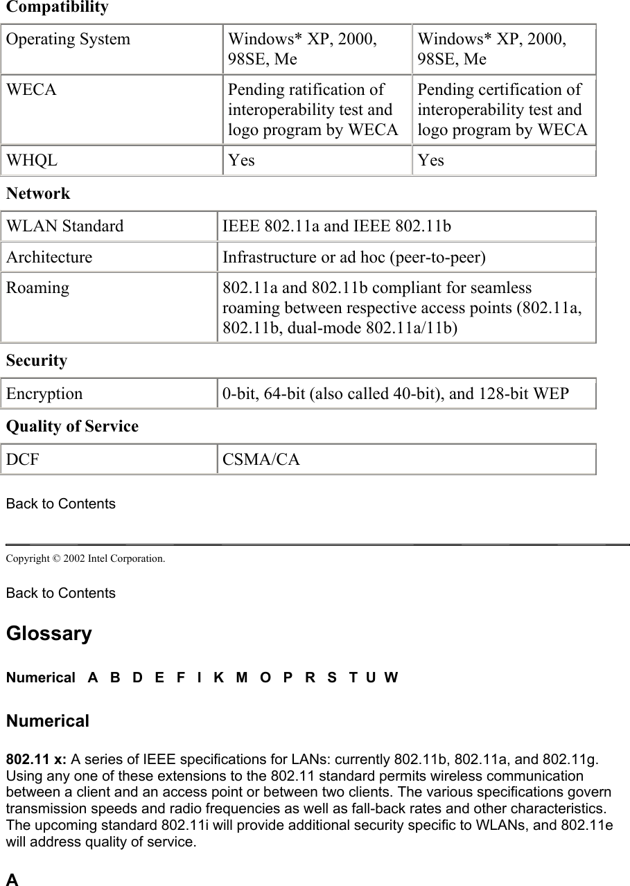 Compatibility      Operating System  Windows* XP, 2000, 98SE, Me  Windows* XP, 2000, 98SE, Me  WECA  Pending ratification of interoperability test and logo program by WECA  Pending certification of interoperability test and logo program by WECA WHQL  Yes   Yes  Network      WLAN Standard  IEEE 802.11a and IEEE 802.11b  Architecture Infrastructure or ad hoc (peer-to-peer)  Roaming  802.11a and 802.11b compliant for seamless roaming between respective access points (802.11a, 802.11b, dual-mode 802.11a/11b)  Security      Encryption 0-bit, 64-bit (also called 40-bit), and 128-bit WEP  Quality of Service      DCF CSMA/CA Back to Contents  Copyright © 2002 Intel Corporation.  Back to Contents  Glossary Numerical   A   B   D   E   F   I   K   M   O   P   R   S   T  U  W Numerical 802.11 x: A series of IEEE specifications for LANs: currently 802.11b, 802.11a, and 802.11g. Using any one of these extensions to the 802.11 standard permits wireless communication between a client and an access point or between two clients. The various specifications govern transmission speeds and radio frequencies as well as fall-back rates and other characteristics. The upcoming standard 802.11i will provide additional security specific to WLANs, and 802.11e will address quality of service.  A 