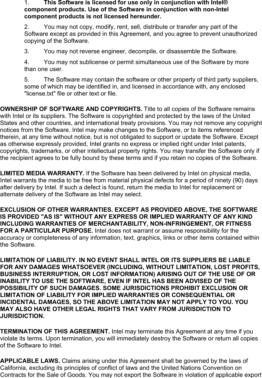 1.  This Software is licensed for use only in conjunction with Intel® component products. Use of the Software in conjunction with non-Intel component products is not licensed hereunder. 2.  You may not copy, modify, rent, sell, distribute or transfer any part of the Software except as provided in this Agreement, and you agree to prevent unauthorized copying of the Software. 3.  You may not reverse engineer, decompile, or disassemble the Software. 4.  You may not sublicense or permit simultaneous use of the Software by more than one user. 5.  The Software may contain the software or other property of third party suppliers, some of which may be identified in, and licensed in accordance with, any enclosed &quot;license.txt&quot; file or other text or file. OWNERSHIP OF SOFTWARE AND COPYRIGHTS. Title to all copies of the Software remains with Intel or its suppliers. The Software is copyrighted and protected by the laws of the United States and other countries, and international treaty provisions. You may not remove any copyright notices from the Software. Intel may make changes to the Software, or to items referenced therein, at any time without notice, but is not obligated to support or update the Software. Except as otherwise expressly provided, Intel grants no express or implied right under Intel patents, copyrights, trademarks, or other intellectual property rights. You may transfer the Software only if the recipient agrees to be fully bound by these terms and if you retain no copies of the Software. LIMITED MEDIA WARRANTY. If the Software has been delivered by Intel on physical media, Intel warrants the media to be free from material physical defects for a period of ninety (90) days after delivery by Intel. If such a defect is found, return the media to Intel for replacement or alternate delivery of the Software as Intel may select. EXCLUSION OF OTHER WARRANTIES. EXCEPT AS PROVIDED ABOVE, THE SOFTWARE IS PROVIDED &quot;AS IS&quot; WITHOUT ANY EXPRESS OR IMPLIED WARRANTY OF ANY KIND INCLUDING WARRANTIES OF MERCHANTABILITY, NON-INFRINGEMENT, OR FITNESS FOR A PARTICULAR PURPOSE. Intel does not warrant or assume responsibility for the accuracy or completeness of any information, text, graphics, links or other items contained within the Software. LIMITATION OF LIABILITY. IN NO EVENT SHALL INTEL OR ITS SUPPLIERS BE LIABLE FOR ANY DAMAGES WHATSOEVER (INCLUDING, WITHOUT LIMITATION, LOST PROFITS, BUSINESS INTERRUPTION, OR LOST INFORMATION) ARISING OUT OF THE USE OF OR INABILITY TO USE THE SOFTWARE, EVEN IF INTEL HAS BEEN ADVISED OF THE POSSIBILITY OF SUCH DAMAGES. SOME JURISDICTIONS PROHIBIT EXCLUSION OR LIMITATION OF LIABILITY FOR IMPLIED WARRANTIES OR CONSEQUENTIAL OR INCIDENTAL DAMAGES, SO THE ABOVE LIMITATION MAY NOT APPLY TO YOU. YOU MAY ALSO HAVE OTHER LEGAL RIGHTS THAT VARY FROM JURISDICTION TO JURISDICTION. TERMINATION OF THIS AGREEMENT. Intel may terminate this Agreement at any time if you violate its terms. Upon termination, you will immediately destroy the Software or return all copies of the Software to Intel. APPLICABLE LAWS. Claims arising under this Agreement shall be governed by the laws of California, excluding its principles of conflict of laws and the United Nations Convention on Contracts for the Sale of Goods. You may not export the Software in violation of applicable export 