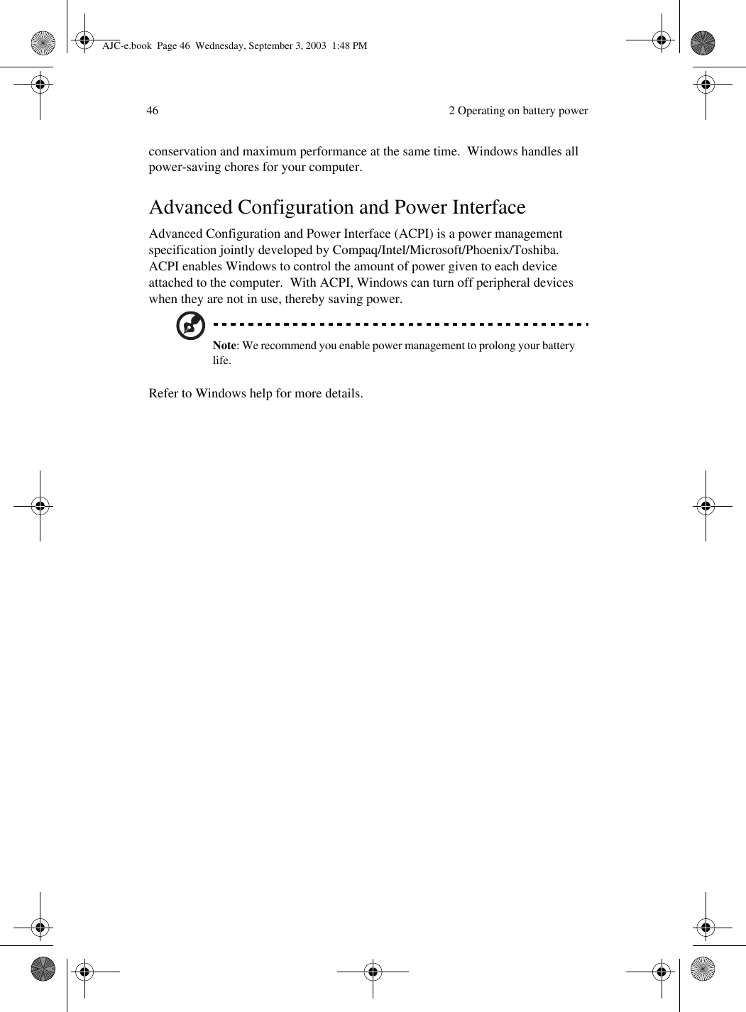  2 Operating on battery power46conservation and maximum performance at the same time.  Windows handles all power-saving chores for your computer.Advanced Configuration and Power InterfaceAdvanced Configuration and Power Interface (ACPI) is a power management specification jointly developed by Compaq/Intel/Microsoft/Phoenix/Toshiba.  ACPI enables Windows to control the amount of power given to each device attached to the computer.  With ACPI, Windows can turn off peripheral devices when they are not in use, thereby saving power.Note: We recommend you enable power management to prolong your battery life.Refer to Windows help for more details.AJC-e.book  Page 46  Wednesday, September 3, 2003  1:48 PM