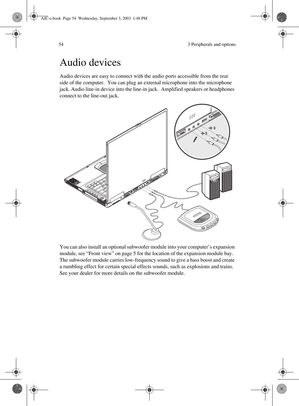  3 Peripherals and options54Audio devicesAudio devices are easy to connect with the audio ports accessible from the rear side of the computer.  You can plug an external microphone into the microphone jack. Audio line-in device into the line-in jack.  Amplified speakers or headphones connect to the line-out jack.You can also install an optional subwoofer module into your computer’s expansion module, see “Front view” on page 5 for the location of the expansion module bay.  The subwoofer module carries low-frequency sound to give a bass boost and create a rumbling effect for certain special effects sounds, such as explosions and trains. See your dealer for more details on the subwoofer module. AJC-e.book  Page 54  Wednesday, September 3, 2003  1:48 PM