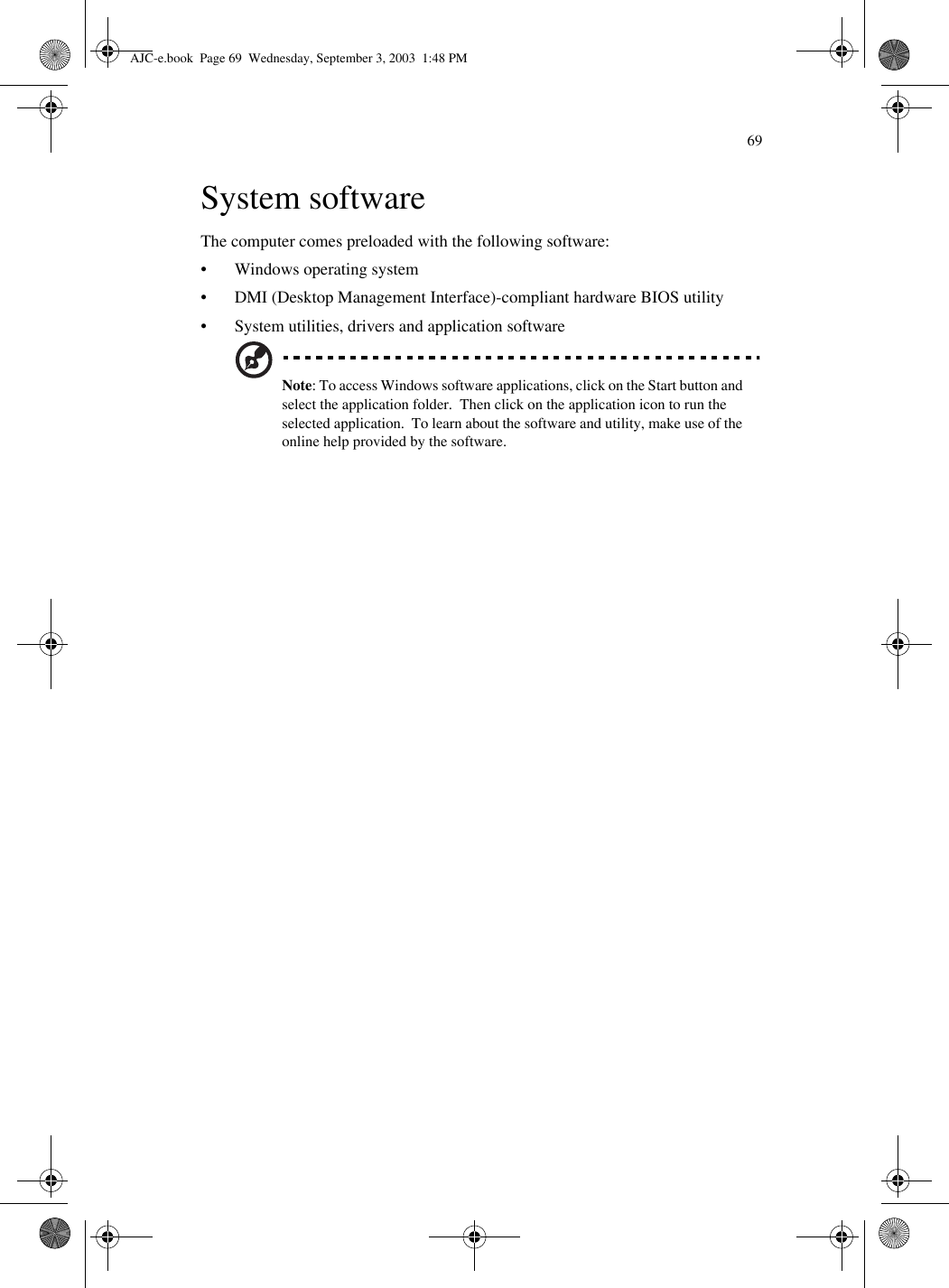 69System softwareThe computer comes preloaded with the following software:• Windows operating system• DMI (Desktop Management Interface)-compliant hardware BIOS utility• System utilities, drivers and application softwareNote: To access Windows software applications, click on the Start button and select the application folder.  Then click on the application icon to run the selected application.  To learn about the software and utility, make use of the online help provided by the software.AJC-e.book  Page 69  Wednesday, September 3, 2003  1:48 PM