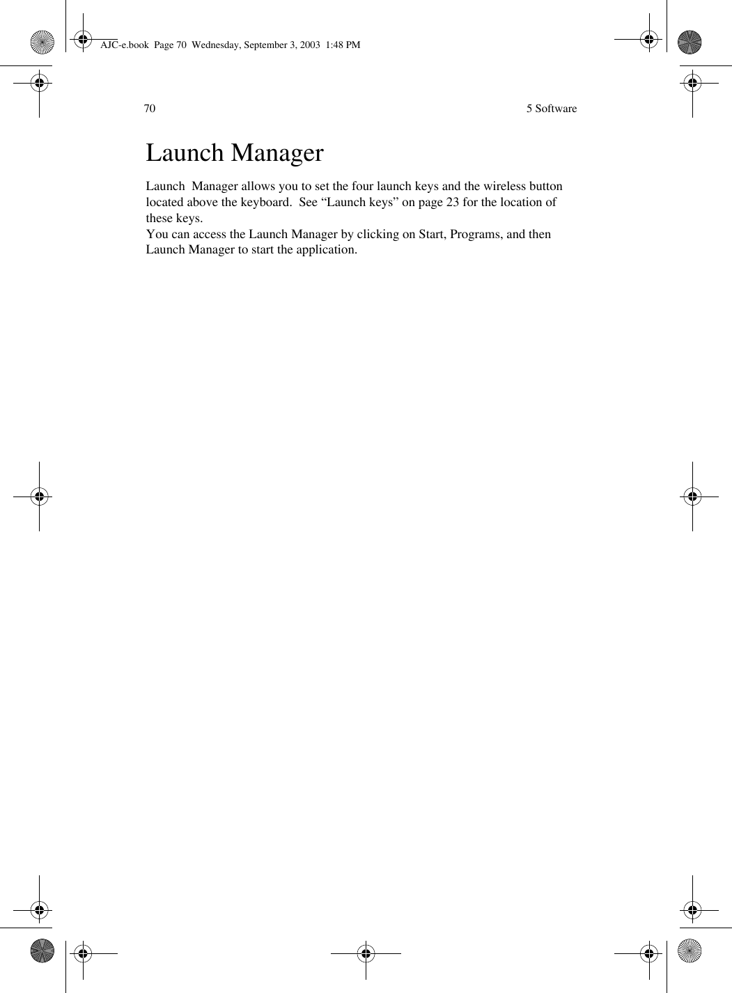  5 Software70Launch ManagerLaunch  Manager allows you to set the four launch keys and the wireless button located above the keyboard.  See “Launch keys” on page 23 for the location of these keys.  You can access the Launch Manager by clicking on Start, Programs, and then Launch Manager to start the application. AJC-e.book  Page 70  Wednesday, September 3, 2003  1:48 PM