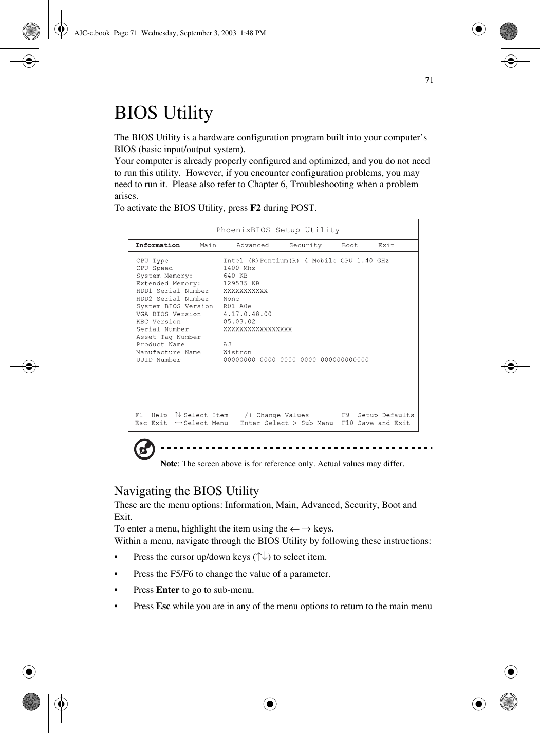 71BIOS UtilityThe BIOS Utility is a hardware configuration program built into your computer’s BIOS (basic input/output system).Your computer is already properly configured and optimized, and you do not need to run this utility.  However, if you encounter configuration problems, you may need to run it.  Please also refer to Chapter 6, Troubleshooting when a problem arises.To activate the BIOS Utility, press F2 during POST.  Note: The screen above is for reference only. Actual values may differ.Navigating the BIOS UtilityThese are the menu options: Information, Main, Advanced, Security, Boot and Exit. To enter a menu, highlight the item using the ← → keys.Within a menu, navigate through the BIOS Utility by following these instructions:• Press the cursor up/down keys (↑↓) to select item.• Press the F5/F6 to change the value of a parameter.•Press Enter to go to sub-menu.•Press Esc while you are in any of the menu options to return to the main menuAJC-e.book  Page 71  Wednesday, September 3, 2003  1:48 PM