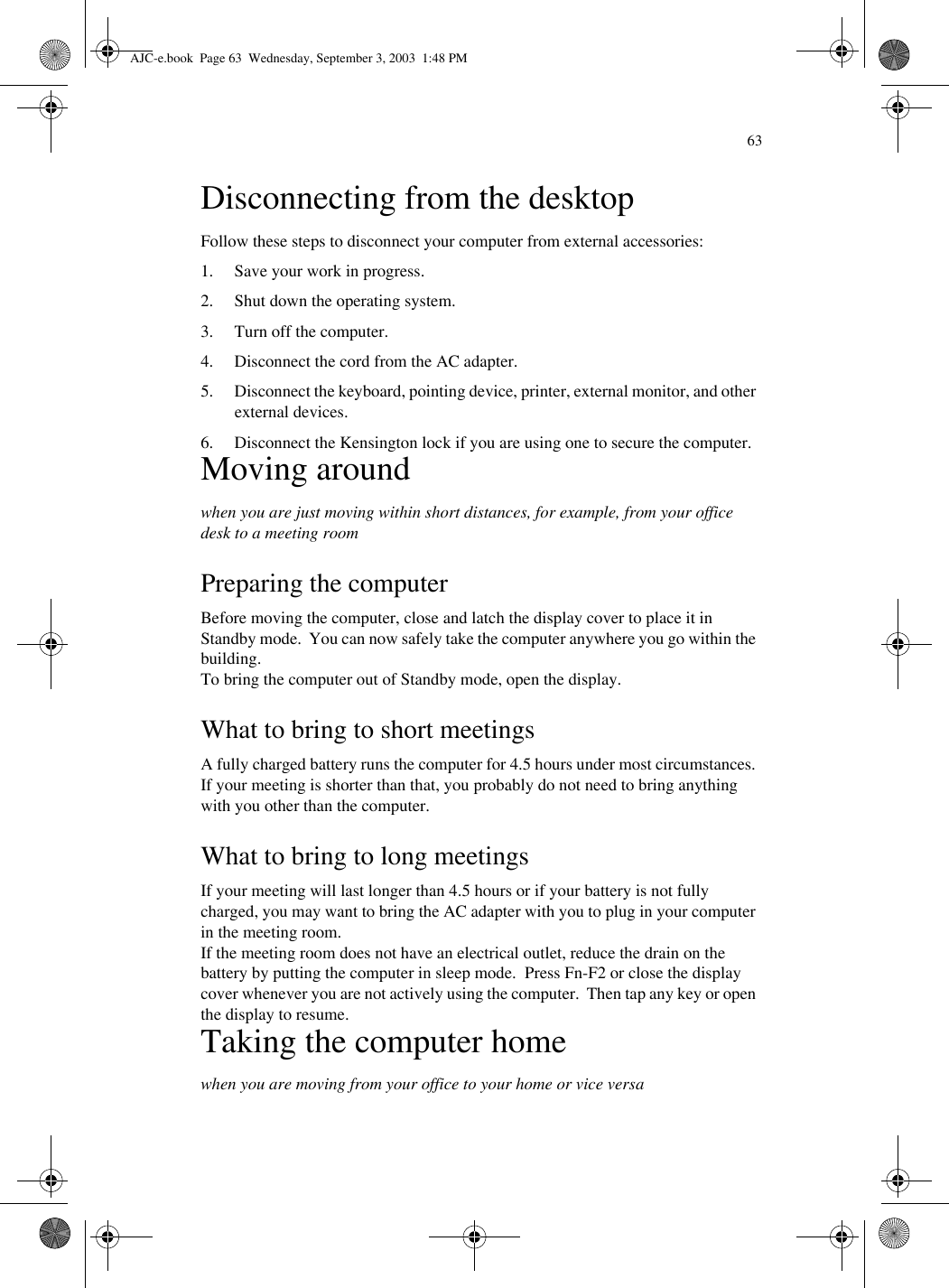 63Disconnecting from the desktopFollow these steps to disconnect your computer from external accessories:1. Save your work in progress.2. Shut down the operating system.3. Turn off the computer.4. Disconnect the cord from the AC adapter.5. Disconnect the keyboard, pointing device, printer, external monitor, and other external devices.6. Disconnect the Kensington lock if you are using one to secure the computer.Moving aroundwhen you are just moving within short distances, for example, from your office desk to a meeting roomPreparing the computerBefore moving the computer, close and latch the display cover to place it in Standby mode.  You can now safely take the computer anywhere you go within the building.To bring the computer out of Standby mode, open the display.What to bring to short meetingsA fully charged battery runs the computer for 4.5 hours under most circumstances. If your meeting is shorter than that, you probably do not need to bring anything with you other than the computer.What to bring to long meetingsIf your meeting will last longer than 4.5 hours or if your battery is not fully charged, you may want to bring the AC adapter with you to plug in your computer in the meeting room.If the meeting room does not have an electrical outlet, reduce the drain on the battery by putting the computer in sleep mode.  Press Fn-F2 or close the display cover whenever you are not actively using the computer.  Then tap any key or open the display to resume.Taking the computer homewhen you are moving from your office to your home or vice versaAJC-e.book  Page 63  Wednesday, September 3, 2003  1:48 PM
