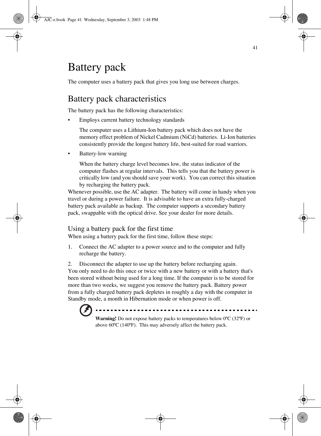 41Battery packThe computer uses a battery pack that gives you long use between charges.Battery pack characteristicsThe battery pack has the following characteristics:• Employs current battery technology standardsThe computer uses a Lithium-Ion battery pack which does not have the memory effect problem of Nickel Cadmium (NiCd) batteries.  Li-Ion batteries consistently provide the longest battery life, best-suited for road warriors.• Battery-low warningWhen the battery charge level becomes low, the status indicator of the computer flashes at regular intervals.  This tells you that the battery power is critically low (and you should save your work).  You can correct this situation by recharging the battery pack.Whenever possible, use the AC adapter.  The battery will come in handy when you travel or during a power failure.  It is advisable to have an extra fully-charged battery pack available as backup.  The computer supports a secondary battery pack, swappable with the optical drive. See your dealer for more details.Using a battery pack for the first timeWhen using a battery pack for the first time, follow these steps:1. Connect the AC adapter to a power source and to the computer and fully recharge the battery.2. Disconnect the adapter to use up the battery before recharging again. You only need to do this once or twice with a new battery or with a battery that&apos;s been stored without being used for a long time. If the computer is to be stored for more than two weeks, we suggest you remove the battery pack. Battery power from a fully charged battery pack depletes in roughly a day with the computer in Standby mode, a month in Hibernation mode or when power is off.Warning! Do not expose battery packs to temperatures below 0ºC (32ºF) or above 60ºC (140ºF).  This may adversely affect the battery pack.AJC-e.book  Page 41  Wednesday, September 3, 2003  1:48 PM