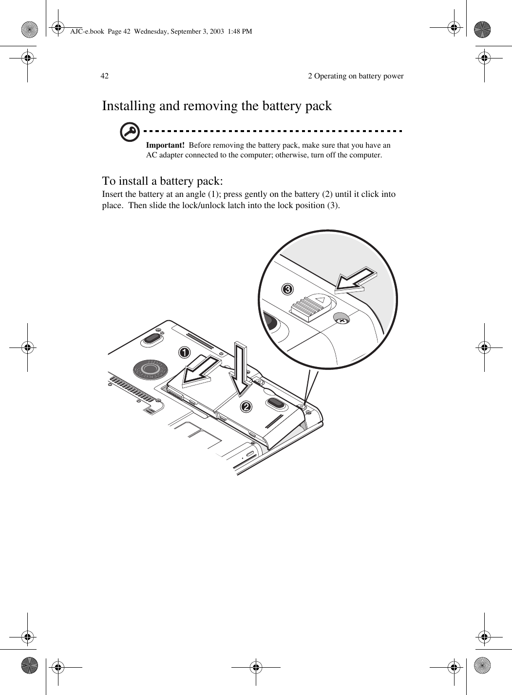  2 Operating on battery power42Installing and removing the battery packImportant!  Before removing the battery pack, make sure that you have an AC adapter connected to the computer; otherwise, turn off the computer.To install a battery pack:Insert the battery at an angle (1); press gently on the battery (2) until it click into place.  Then slide the lock/unlock latch into the lock position (3).AJC-e.book  Page 42  Wednesday, September 3, 2003  1:48 PM