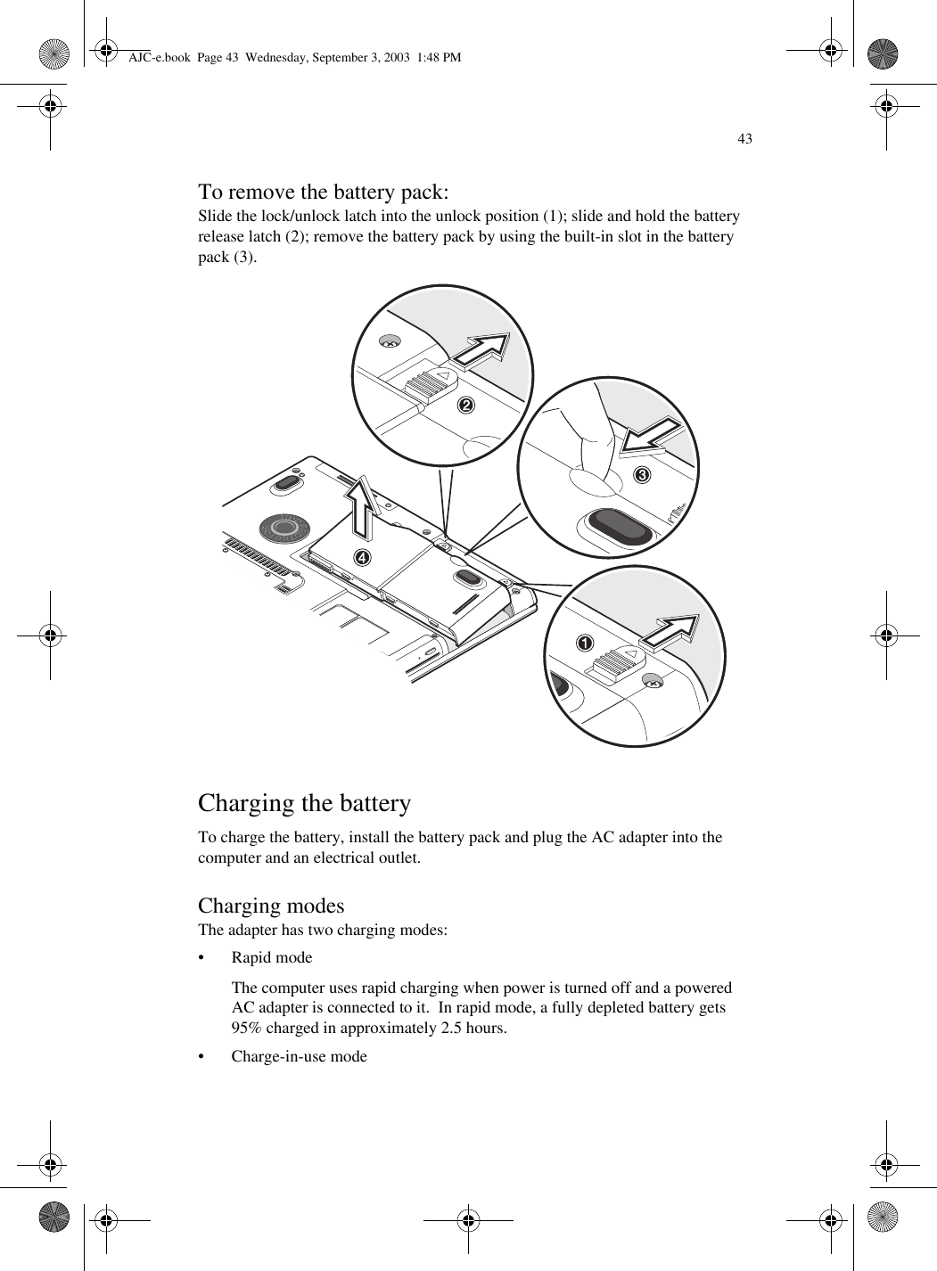 43To remove the battery pack:Slide the lock/unlock latch into the unlock position (1); slide and hold the battery release latch (2); remove the battery pack by using the built-in slot in the battery pack (3).  Charging the batteryTo charge the battery, install the battery pack and plug the AC adapter into the computer and an electrical outlet.Charging modesThe adapter has two charging modes:•Rapid modeThe computer uses rapid charging when power is turned off and a powered AC adapter is connected to it.  In rapid mode, a fully depleted battery gets 95% charged in approximately 2.5 hours.• Charge-in-use modeAJC-e.book  Page 43  Wednesday, September 3, 2003  1:48 PM