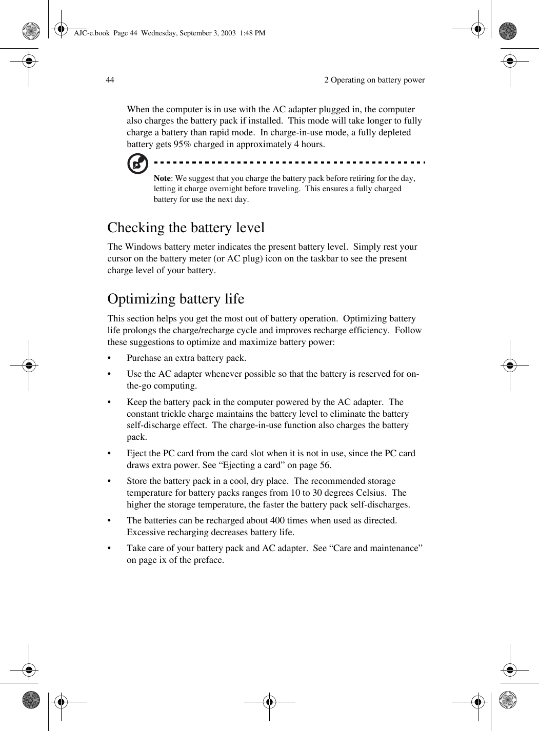  2 Operating on battery power44When the computer is in use with the AC adapter plugged in, the computer also charges the battery pack if installed.  This mode will take longer to fully charge a battery than rapid mode.  In charge-in-use mode, a fully depleted battery gets 95% charged in approximately 4 hours.Note: We suggest that you charge the battery pack before retiring for the day, letting it charge overnight before traveling.  This ensures a fully charged battery for use the next day.Checking the battery levelThe Windows battery meter indicates the present battery level.  Simply rest your cursor on the battery meter (or AC plug) icon on the taskbar to see the present charge level of your battery.Optimizing battery lifeThis section helps you get the most out of battery operation.  Optimizing battery life prolongs the charge/recharge cycle and improves recharge efficiency.  Follow these suggestions to optimize and maximize battery power:• Purchase an extra battery pack.• Use the AC adapter whenever possible so that the battery is reserved for on-the-go computing.• Keep the battery pack in the computer powered by the AC adapter.  The constant trickle charge maintains the battery level to eliminate the battery self-discharge effect.  The charge-in-use function also charges the battery pack.• Eject the PC card from the card slot when it is not in use, since the PC card draws extra power. See “Ejecting a card” on page 56.• Store the battery pack in a cool, dry place.  The recommended storage temperature for battery packs ranges from 10 to 30 degrees Celsius.  The higher the storage temperature, the faster the battery pack self-discharges. • The batteries can be recharged about 400 times when used as directed.  Excessive recharging decreases battery life.• Take care of your battery pack and AC adapter.  See “Care and maintenance” on page ix of the preface.AJC-e.book  Page 44  Wednesday, September 3, 2003  1:48 PM