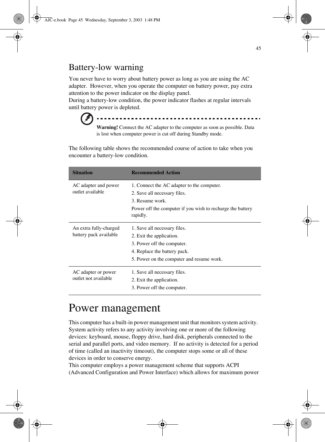45Battery-low warningYou never have to worry about battery power as long as you are using the AC adapter.  However, when you operate the computer on battery power, pay extra attention to the power indicator on the display panel.During a battery-low condition, the power indicator flashes at regular intervals until battery power is depleted.Warning! Connect the AC adapter to the computer as soon as possible. Data is lost when computer power is cut off during Standby mode.The following table shows the recommended course of action to take when you encounter a battery-low condition.Power managementThis computer has a built-in power management unit that monitors system activity.  System activity refers to any activity involving one or more of the following devices: keyboard, mouse, floppy drive, hard disk, peripherals connected to the serial and parallel ports, and video memory.  If no activity is detected for a period of time (called an inactivity timeout), the computer stops some or all of these devices in order to conserve energy.This computer employs a power management scheme that supports ACPI (Advanced Configuration and Power Interface) which allows for maximum power Situation Recommended ActionAC adapter and power outlet available1. Connect the AC adapter to the computer.2. Save all necessary files.3. Resume work.Power off the computer if you wish to recharge the battery rapidly.An extra fully-charged battery pack available1. Save all necessary files.2. Exit the application.3. Power off the computer.4. Replace the battery pack.5. Power on the computer and resume work.AC adapter or power outlet not available1. Save all necessary files.2. Exit the application.3. Power off the computer.AJC-e.book  Page 45  Wednesday, September 3, 2003  1:48 PM