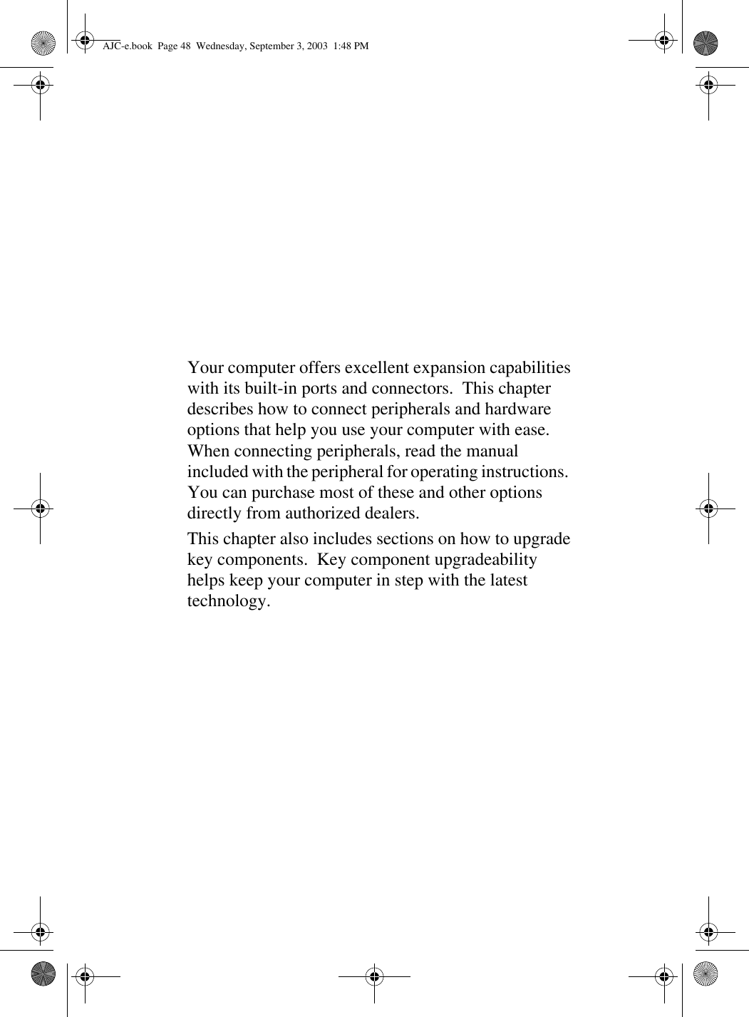 Your computer offers excellent expansion capabilities with its built-in ports and connectors.  This chapter describes how to connect peripherals and hardware options that help you use your computer with ease.  When connecting peripherals, read the manual included with the peripheral for operating instructions.  You can purchase most of these and other options directly from authorized dealers.This chapter also includes sections on how to upgrade key components.  Key component upgradeability helps keep your computer in step with the latest technology.AJC-e.book  Page 48  Wednesday, September 3, 2003  1:48 PM