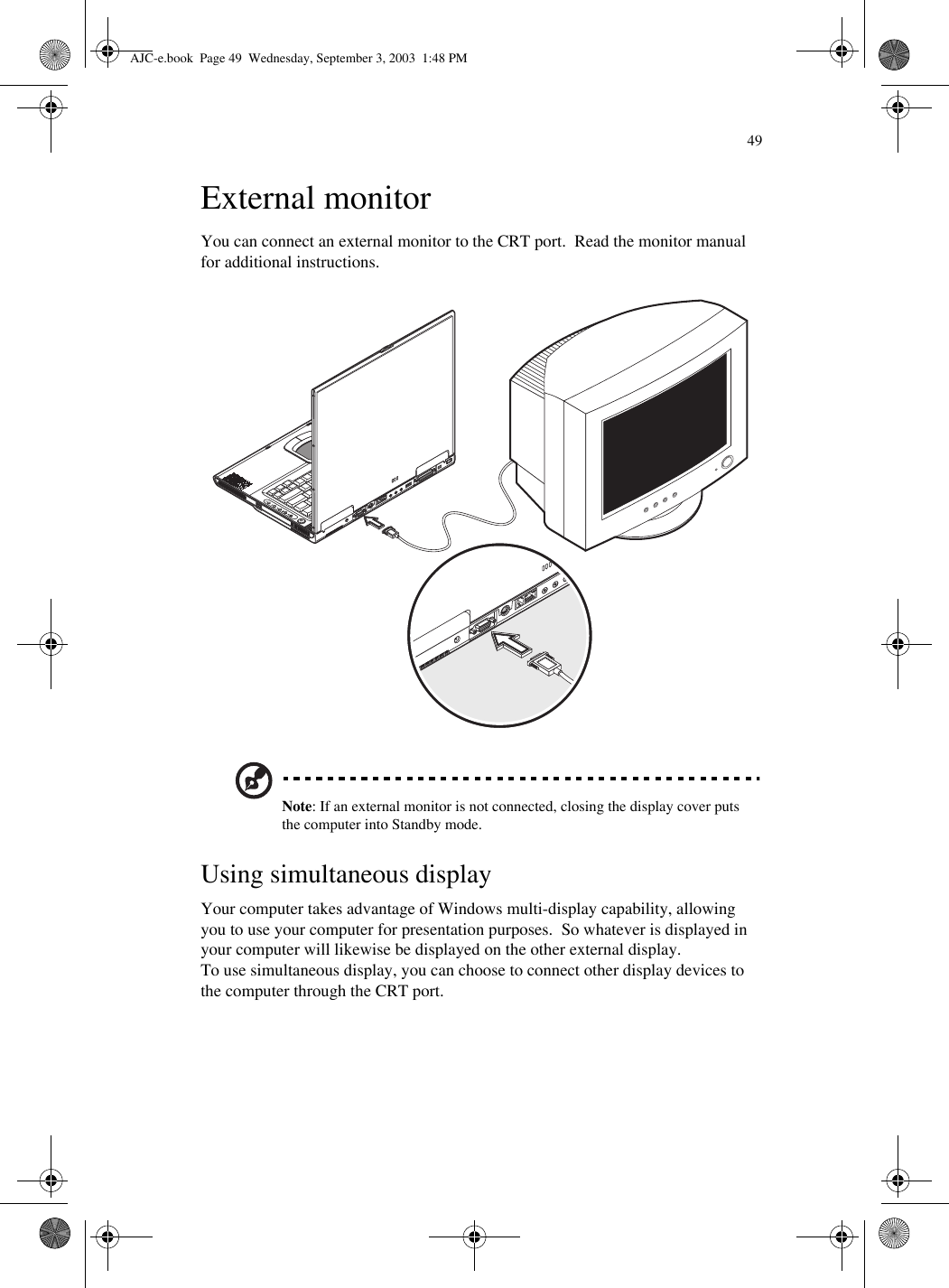 49External monitorYou can connect an external monitor to the CRT port.  Read the monitor manual for additional instructions.  Note: If an external monitor is not connected, closing the display cover puts the computer into Standby mode.Using simultaneous displayYour computer takes advantage of Windows multi-display capability, allowing you to use your computer for presentation purposes.  So whatever is displayed in your computer will likewise be displayed on the other external display.To use simultaneous display, you can choose to connect other display devices to the computer through the CRT port.AJC-e.book  Page 49  Wednesday, September 3, 2003  1:48 PM