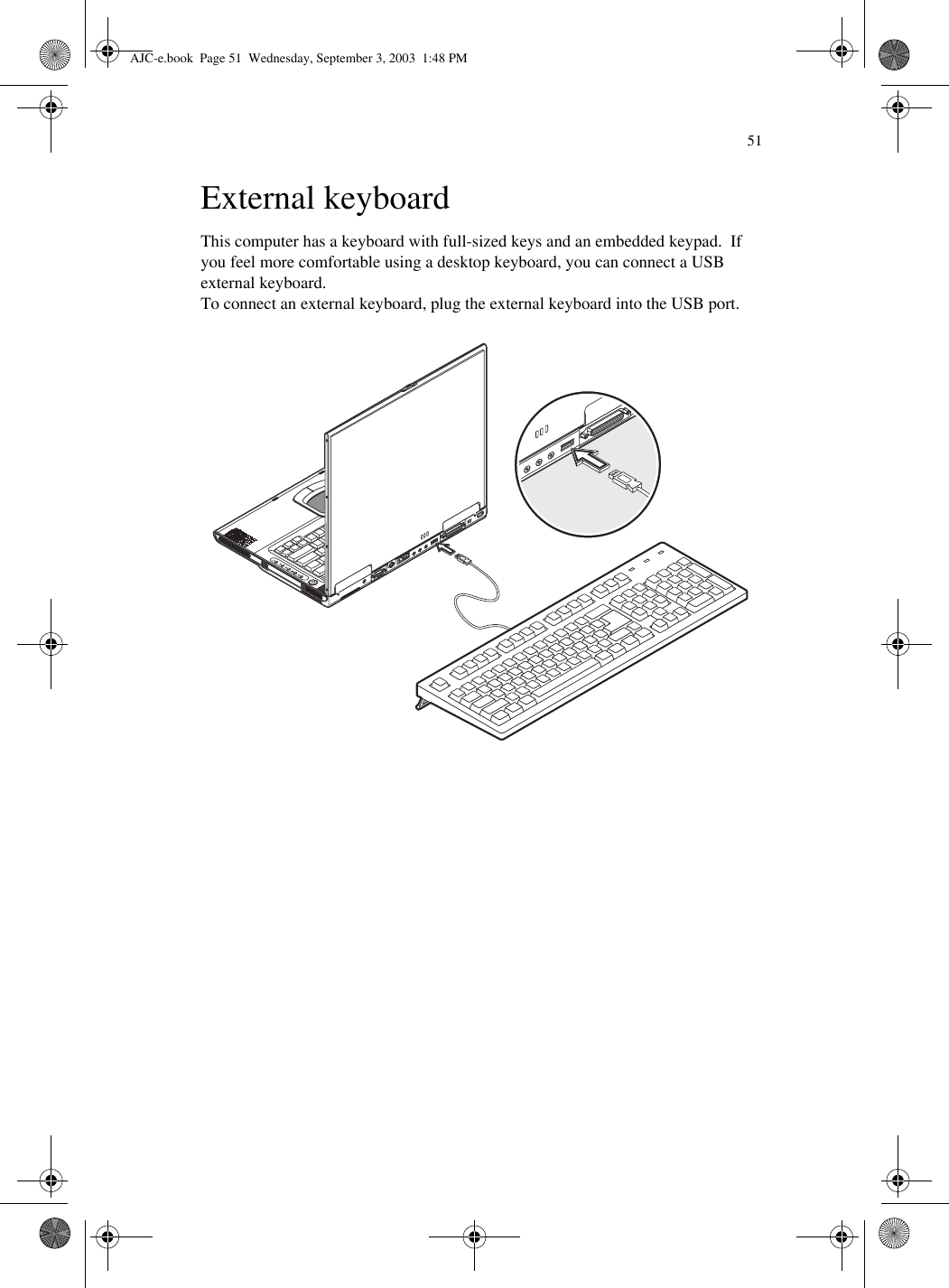 51External keyboardThis computer has a keyboard with full-sized keys and an embedded keypad.  If you feel more comfortable using a desktop keyboard, you can connect a USB external keyboard.To connect an external keyboard, plug the external keyboard into the USB port.AJC-e.book  Page 51  Wednesday, September 3, 2003  1:48 PM