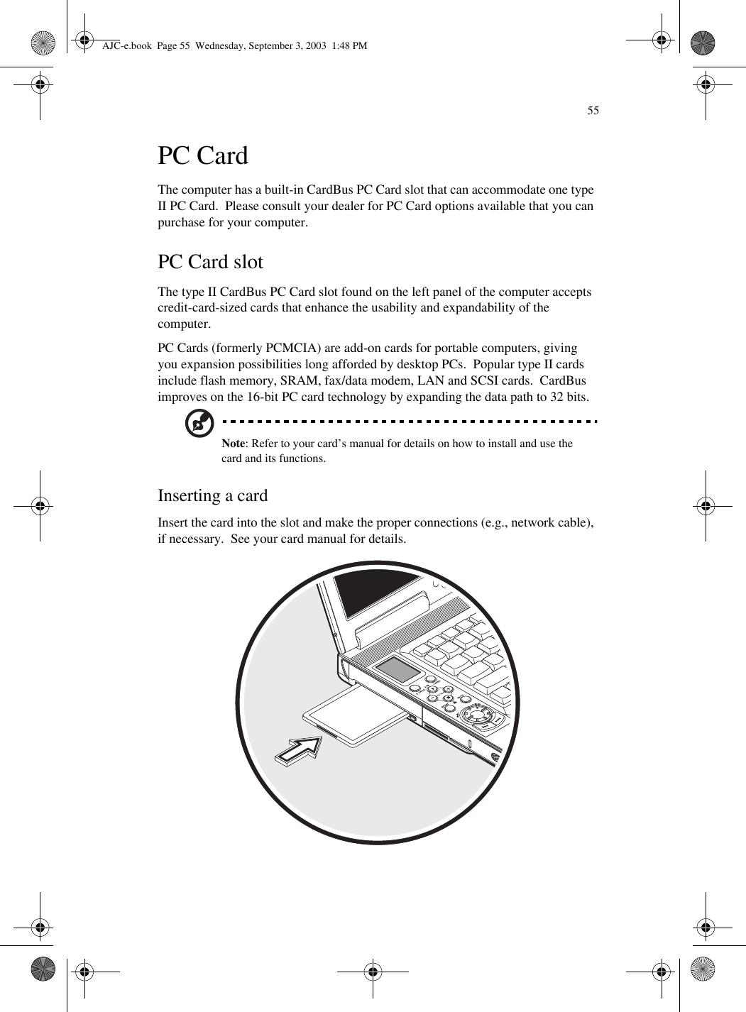 55PC CardThe computer has a built-in CardBus PC Card slot that can accommodate one type II PC Card.  Please consult your dealer for PC Card options available that you can purchase for your computer.  PC Card slotThe type II CardBus PC Card slot found on the left panel of the computer accepts credit-card-sized cards that enhance the usability and expandability of the computer.PC Cards (formerly PCMCIA) are add-on cards for portable computers, giving you expansion possibilities long afforded by desktop PCs.  Popular type II cards include flash memory, SRAM, fax/data modem, LAN and SCSI cards.  CardBus improves on the 16-bit PC card technology by expanding the data path to 32 bits.Note: Refer to your card’s manual for details on how to install and use the card and its functions.Inserting a cardInsert the card into the slot and make the proper connections (e.g., network cable), if necessary.  See your card manual for details.AJC-e.book  Page 55  Wednesday, September 3, 2003  1:48 PM