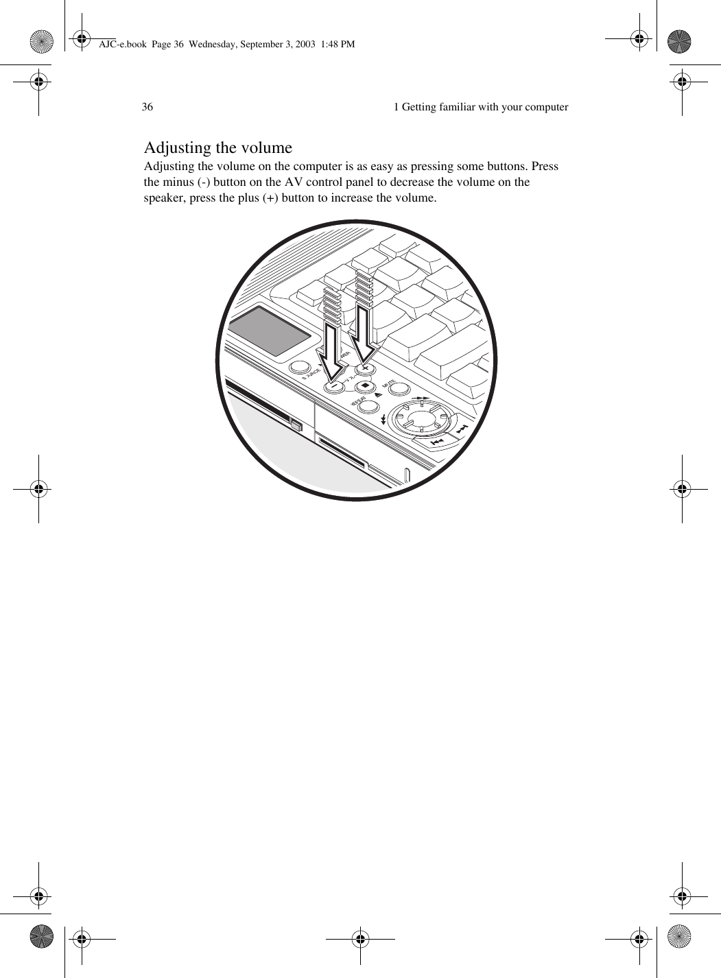  1 Getting familiar with your computer36Adjusting the volumeAdjusting the volume on the computer is as easy as pressing some buttons. Press the minus (-) button on the AV control panel to decrease the volume on the speaker, press the plus (+) button to increase the volume. AJC-e.book  Page 36  Wednesday, September 3, 2003  1:48 PM