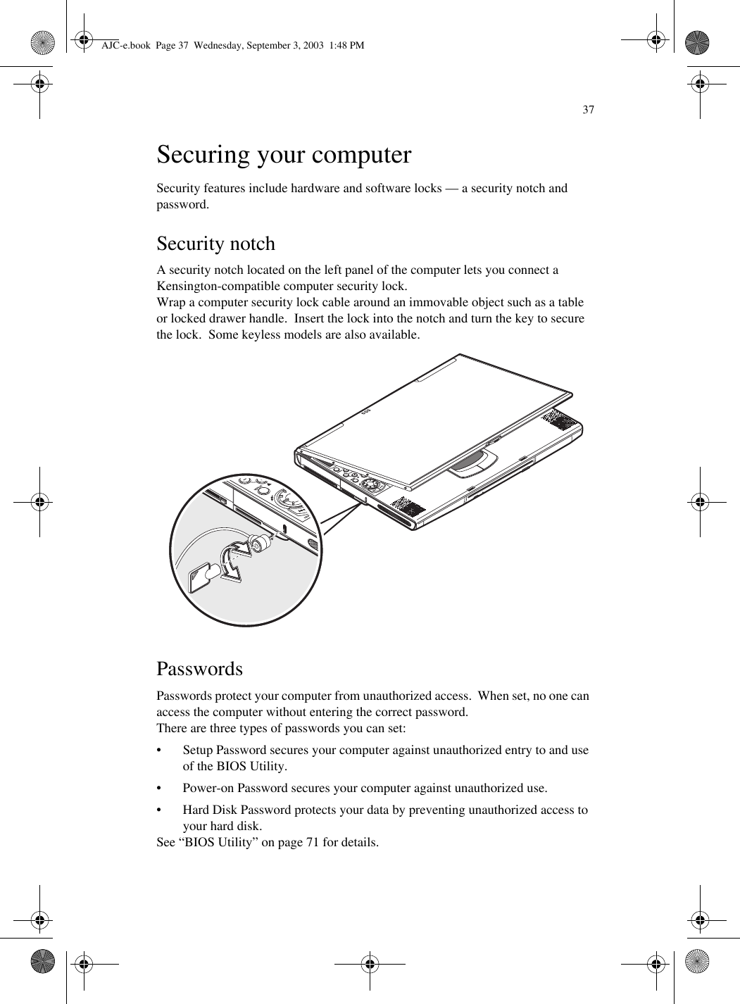 37Securing your computerSecurity features include hardware and software locks — a security notch and password.Security notchA security notch located on the left panel of the computer lets you connect a Kensington-compatible computer security lock.Wrap a computer security lock cable around an immovable object such as a table or locked drawer handle.  Insert the lock into the notch and turn the key to secure the lock.  Some keyless models are also available. PasswordsPasswords protect your computer from unauthorized access.  When set, no one can access the computer without entering the correct password.There are three types of passwords you can set:• Setup Password secures your computer against unauthorized entry to and use of the BIOS Utility.• Power-on Password secures your computer against unauthorized use.• Hard Disk Password protects your data by preventing unauthorized access to your hard disk.See “BIOS Utility” on page 71 for details.AJC-e.book  Page 37  Wednesday, September 3, 2003  1:48 PM