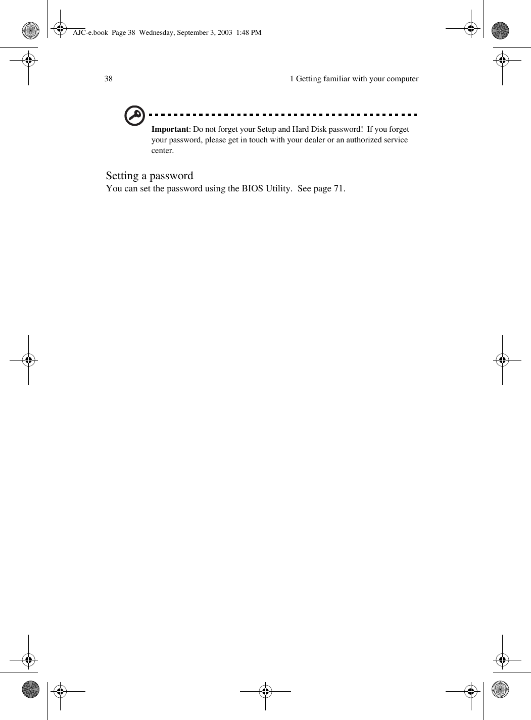  1 Getting familiar with your computer38Important: Do not forget your Setup and Hard Disk password!  If you forget your password, please get in touch with your dealer or an authorized service center.Setting a passwordYou can set the password using the BIOS Utility.  See page 71.AJC-e.book  Page 38  Wednesday, September 3, 2003  1:48 PM
