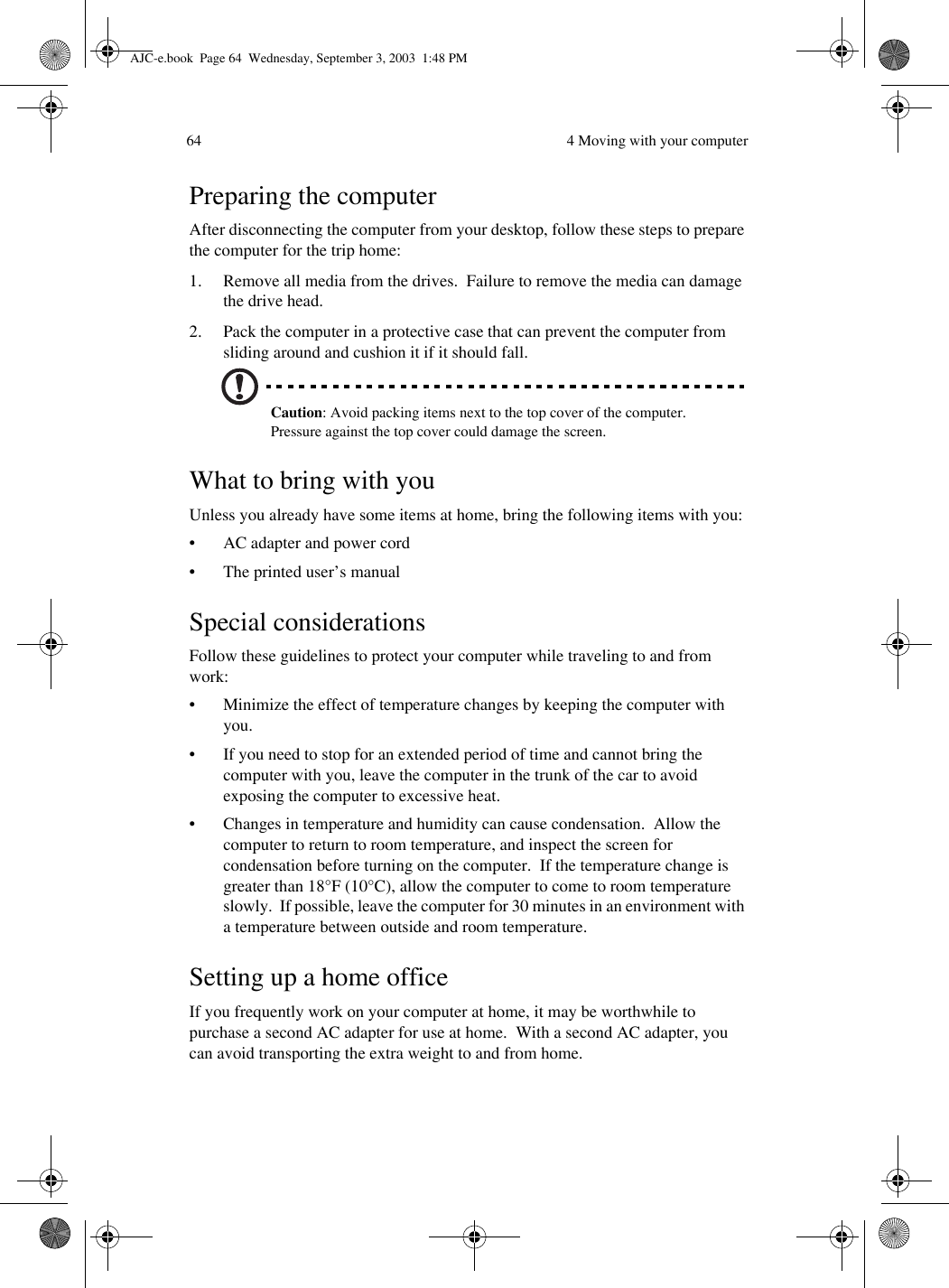  4 Moving with your computer64Preparing the computerAfter disconnecting the computer from your desktop, follow these steps to prepare the computer for the trip home:1. Remove all media from the drives.  Failure to remove the media can damage the drive head.2. Pack the computer in a protective case that can prevent the computer from sliding around and cushion it if it should fall.Caution: Avoid packing items next to the top cover of the computer.  Pressure against the top cover could damage the screen.What to bring with youUnless you already have some items at home, bring the following items with you:• AC adapter and power cord• The printed user’s manualSpecial considerationsFollow these guidelines to protect your computer while traveling to and from work:• Minimize the effect of temperature changes by keeping the computer with you.• If you need to stop for an extended period of time and cannot bring the computer with you, leave the computer in the trunk of the car to avoid exposing the computer to excessive heat.• Changes in temperature and humidity can cause condensation.  Allow the computer to return to room temperature, and inspect the screen for condensation before turning on the computer.  If the temperature change is greater than 18°F (10°C), allow the computer to come to room temperature slowly.  If possible, leave the computer for 30 minutes in an environment with a temperature between outside and room temperature.Setting up a home officeIf you frequently work on your computer at home, it may be worthwhile to purchase a second AC adapter for use at home.  With a second AC adapter, you can avoid transporting the extra weight to and from home. AJC-e.book  Page 64  Wednesday, September 3, 2003  1:48 PM