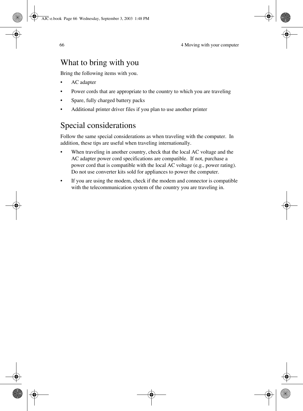  4 Moving with your computer66What to bring with youBring the following items with you.•AC adapter• Power cords that are appropriate to the country to which you are traveling• Spare, fully charged battery packs• Additional printer driver files if you plan to use another printerSpecial considerationsFollow the same special considerations as when traveling with the computer.  In addition, these tips are useful when traveling internationally.• When traveling in another country, check that the local AC voltage and the AC adapter power cord specifications are compatible.  If not, purchase a power cord that is compatible with the local AC voltage (e.g., power rating).  Do not use converter kits sold for appliances to power the computer.• If you are using the modem, check if the modem and connector is compatible with the telecommunication system of the country you are traveling in.AJC-e.book  Page 66  Wednesday, September 3, 2003  1:48 PM