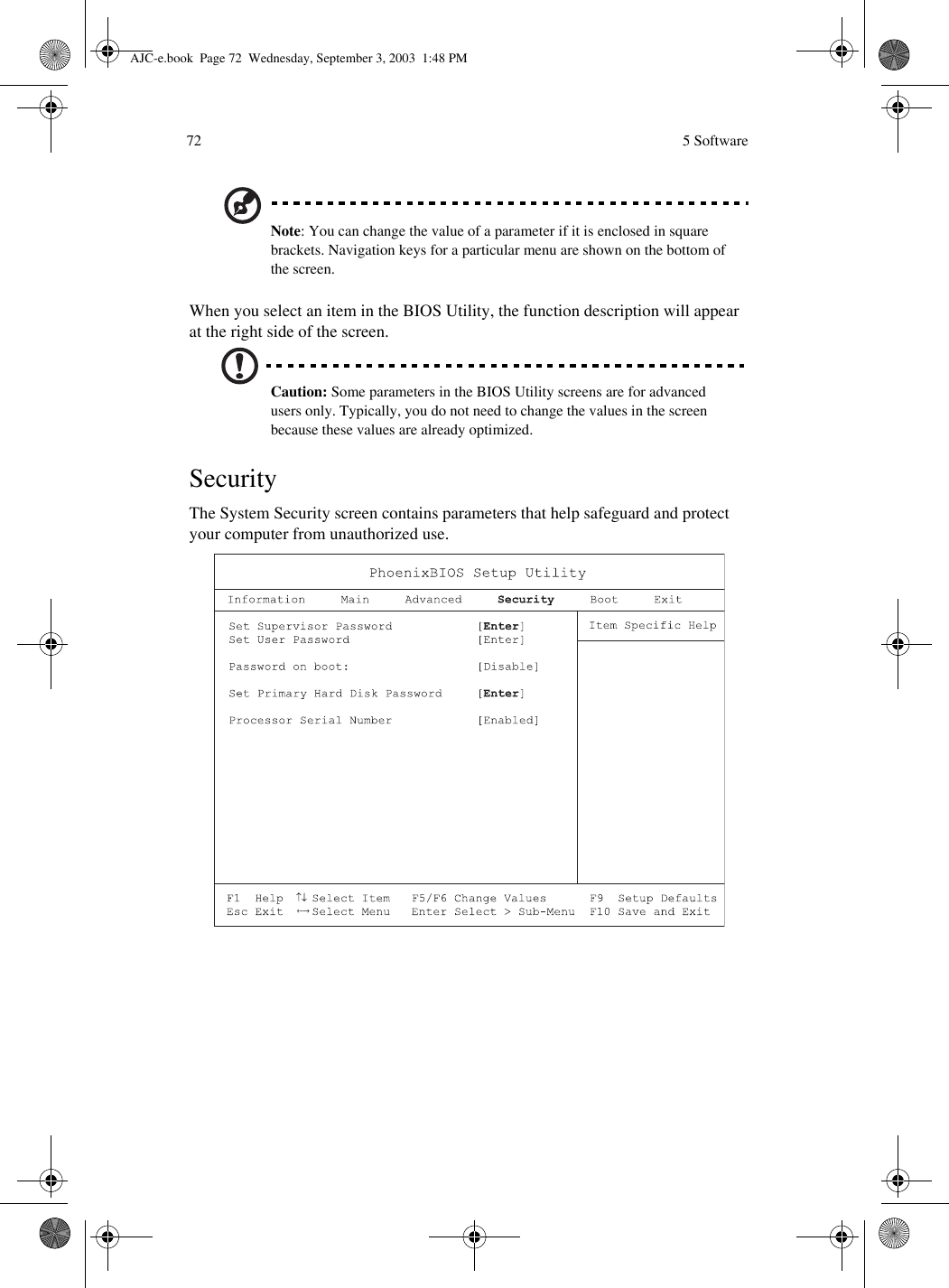  5 Software72Note: You can change the value of a parameter if it is enclosed in square brackets. Navigation keys for a particular menu are shown on the bottom of the screen.When you select an item in the BIOS Utility, the function description will appear at the right side of the screen.Caution: Some parameters in the BIOS Utility screens are for advanced users only. Typically, you do not need to change the values in the screen because these values are already optimized.SecurityThe System Security screen contains parameters that help safeguard and protect your computer from unauthorized use.AJC-e.book  Page 72  Wednesday, September 3, 2003  1:48 PM