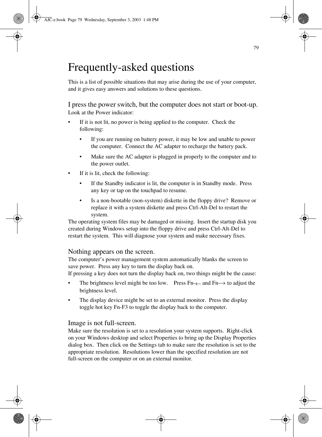 79Frequently-asked questionsThis is a list of possible situations that may arise during the use of your computer, and it gives easy answers and solutions to these questions.I press the power switch, but the computer does not start or boot-up.Look at the Power indicator:• If it is not lit, no power is being applied to the computer.  Check the following:• If you are running on battery power, it may be low and unable to power the computer.  Connect the AC adapter to recharge the battery pack.• Make sure the AC adapter is plugged in properly to the computer and to the power outlet.• If it is lit, check the following:• If the Standby indicator is lit, the computer is in Standby mode.  Press any key or tap on the touchpad to resume.• Is a non-bootable (non-system) diskette in the floppy drive?  Remove or replace it with a system diskette and press Ctrl-Alt-Del to restart the system.The operating system files may be damaged or missing.  Insert the startup disk you created during Windows setup into the floppy drive and press Ctrl-Alt-Del to restart the system.  This will diagnose your system and make necessary fixes.Nothing appears on the screen.The computer’s power management system automatically blanks the screen to save power.  Press any key to turn the display back on.If pressing a key does not turn the display back on, two things might be the cause:• The brightness level might be too low.    Press Fn-← and Fn-→ to adjust the brightness level.• The display device might be set to an external monitor.  Press the display toggle hot key Fn-F3 to toggle the display back to the computer.Image is not full-screen.Make sure the resolution is set to a resolution your system supports.  Right-click on your Windows desktop and select Properties to bring up the Display Properties dialog box.  Then click on the Settings tab to make sure the resolution is set to the appropriate resolution.  Resolutions lower than the specified resolution are not full-screen on the computer or on an external monitor.AJC-e.book  Page 79  Wednesday, September 3, 2003  1:48 PM