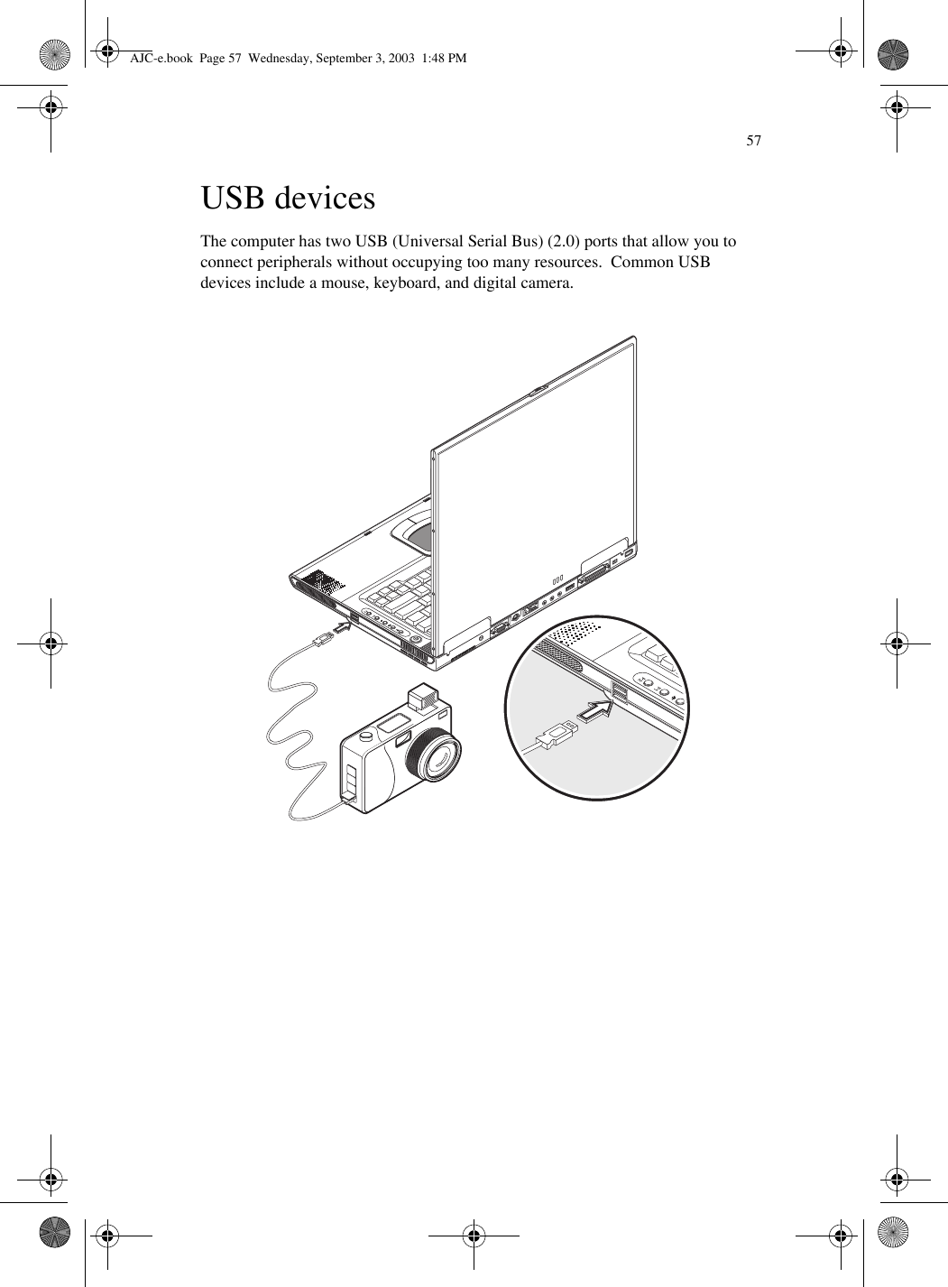 57USB devicesThe computer has two USB (Universal Serial Bus) (2.0) ports that allow you to connect peripherals without occupying too many resources.  Common USB devices include a mouse, keyboard, and digital camera.AJC-e.book  Page 57  Wednesday, September 3, 2003  1:48 PM