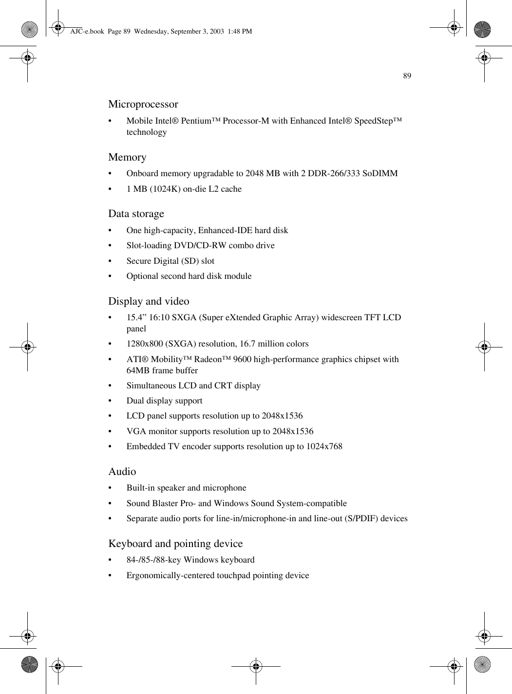89Microprocessor• Mobile Intel® Pentium™ Processor-M with Enhanced Intel® SpeedStep™ technology Memory• Onboard memory upgradable to 2048 MB with 2 DDR-266/333 SoDIMM• 1 MB (1024K) on-die L2 cacheData storage• One high-capacity, Enhanced-IDE hard disk• Slot-loading DVD/CD-RW combo drive• Secure Digital (SD) slot• Optional second hard disk moduleDisplay and video• 15.4” 16:10 SXGA (Super eXtended Graphic Array) widescreen TFT LCD panel• 1280x800 (SXGA) resolution, 16.7 million colors• ATI® Mobility™ Radeon™ 9600 high-performance graphics chipset with 64MB frame buffer• Simultaneous LCD and CRT display • Dual display support• LCD panel supports resolution up to 2048x1536• VGA monitor supports resolution up to 2048x1536• Embedded TV encoder supports resolution up to 1024x768Audio• Built-in speaker and microphone• Sound Blaster Pro- and Windows Sound System-compatible• Separate audio ports for line-in/microphone-in and line-out (S/PDIF) devicesKeyboard and pointing device• 84-/85-/88-key Windows keyboard• Ergonomically-centered touchpad pointing deviceAJC-e.book  Page 89  Wednesday, September 3, 2003  1:48 PM