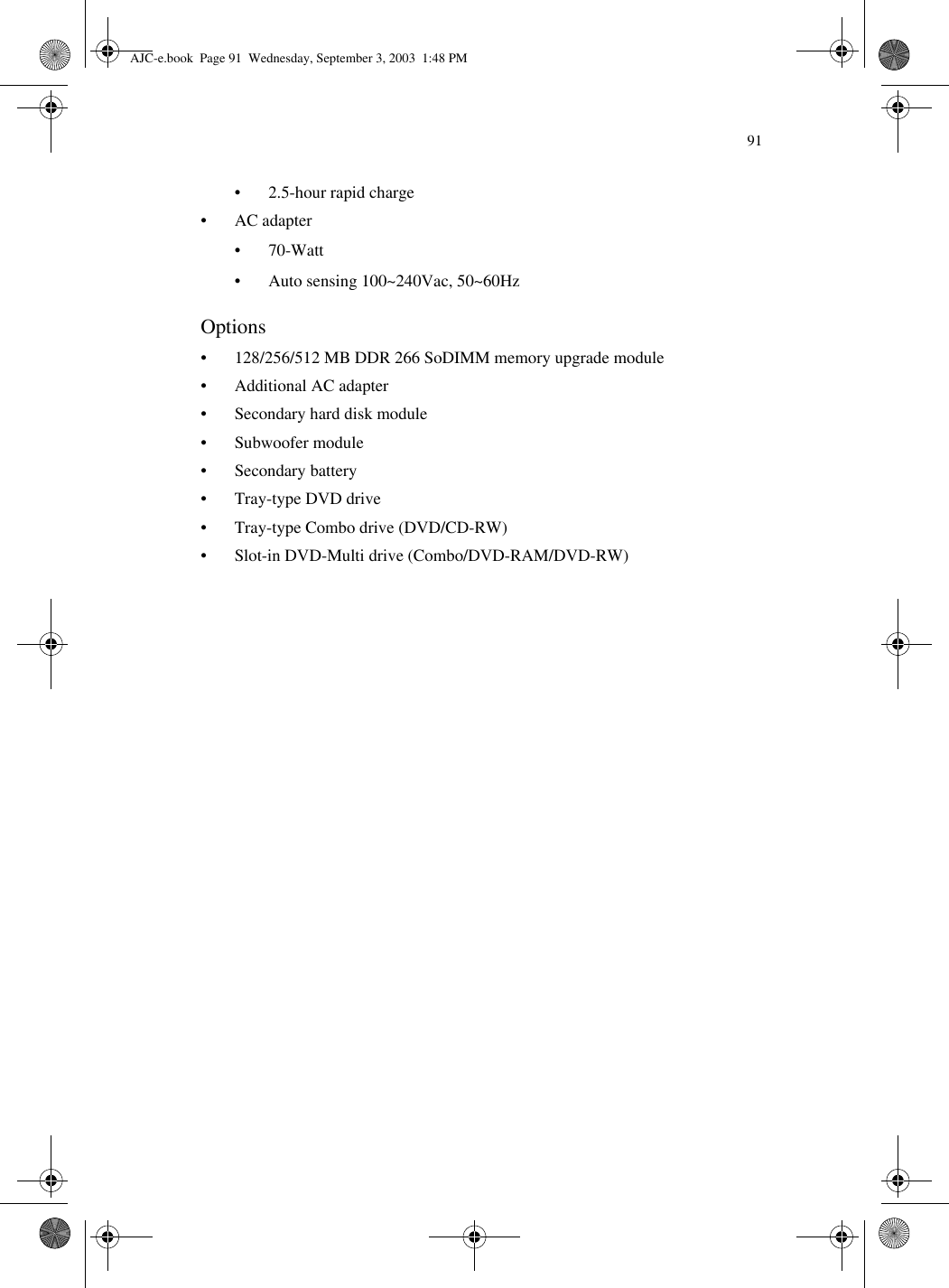 91• 2.5-hour rapid charge• AC adapter•70-Watt• Auto sensing 100~240Vac, 50~60HzOptions• 128/256/512 MB DDR 266 SoDIMM memory upgrade module• Additional AC adapter• Secondary hard disk module• Subwoofer module• Secondary battery• Tray-type DVD drive• Tray-type Combo drive (DVD/CD-RW)• Slot-in DVD-Multi drive (Combo/DVD-RAM/DVD-RW)AJC-e.book  Page 91  Wednesday, September 3, 2003  1:48 PM