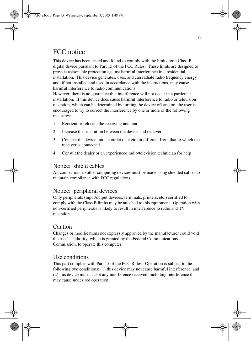 95FCC noticeThis device has been tested and found to comply with the limits for a Class B digital device pursuant to Part 15 of the FCC Rules.  These limits are designed to provide reasonable protection against harmful interference in a residential installation.  This device generates, uses, and can radiate radio frequency energy and, if not installed and used in accordance with the instructions, may cause harmful interference to radio communications. However, there is no guarantee that interference will not occur in a particular installation.  If this device does cause harmful interference to radio or television reception, which can be determined by turning the device off and on, the user is encouraged to try to correct the interference by one or more of the following measures:1. Reorient or relocate the receiving antenna2. Increase the separation between the device and receiver3. Connect the device into an outlet on a circuit different from that to which the receiver is connected4. Consult the dealer or an experienced radio/television technician for helpNotice:  shield cablesAll connections to other computing devices must be made using shielded cables to maintain compliance with FCC regulations.Notice:  peripheral devicesOnly peripherals (input/output devices, terminals, printers, etc.) certified to comply with the Class B limits may be attached to this equipment.  Operation with non-certified peripherals is likely to result in interference to radio and TV reception.CautionChanges or modifications not expressly approved by the manufacturer could void the user’s authority, which is granted by the Federal Communications Commission, to operate this computer.Use conditionsThis part complies with Part 15 of the FCC Rules.  Operation is subject to the following two conditions: (1) this device may not cause harmful interference, and (2) this device must accept any interference received, including interference that may cause undesired operation.AJC-e.book  Page 95  Wednesday, September 3, 2003  1:48 PM