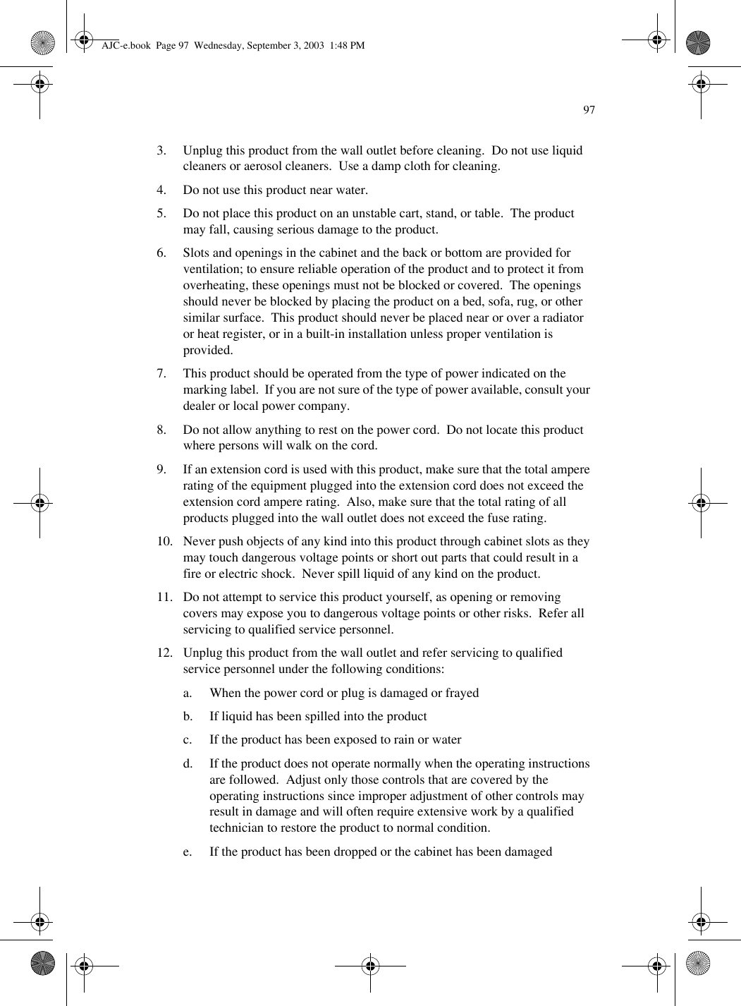 973. Unplug this product from the wall outlet before cleaning.  Do not use liquid cleaners or aerosol cleaners.  Use a damp cloth for cleaning.4. Do not use this product near water.5. Do not place this product on an unstable cart, stand, or table.  The product may fall, causing serious damage to the product.6. Slots and openings in the cabinet and the back or bottom are provided for ventilation; to ensure reliable operation of the product and to protect it from overheating, these openings must not be blocked or covered.  The openings should never be blocked by placing the product on a bed, sofa, rug, or other similar surface.  This product should never be placed near or over a radiator or heat register, or in a built-in installation unless proper ventilation is provided.7. This product should be operated from the type of power indicated on the marking label.  If you are not sure of the type of power available, consult your dealer or local power company.8. Do not allow anything to rest on the power cord.  Do not locate this product where persons will walk on the cord.9. If an extension cord is used with this product, make sure that the total ampere rating of the equipment plugged into the extension cord does not exceed the extension cord ampere rating.  Also, make sure that the total rating of all products plugged into the wall outlet does not exceed the fuse rating.10. Never push objects of any kind into this product through cabinet slots as they may touch dangerous voltage points or short out parts that could result in a fire or electric shock.  Never spill liquid of any kind on the product.11. Do not attempt to service this product yourself, as opening or removing covers may expose you to dangerous voltage points or other risks.  Refer all servicing to qualified service personnel.12. Unplug this product from the wall outlet and refer servicing to qualified service personnel under the following conditions:a. When the power cord or plug is damaged or frayedb. If liquid has been spilled into the productc. If the product has been exposed to rain or waterd. If the product does not operate normally when the operating instructions are followed.  Adjust only those controls that are covered by the operating instructions since improper adjustment of other controls may result in damage and will often require extensive work by a qualified technician to restore the product to normal condition.e. If the product has been dropped or the cabinet has been damagedAJC-e.book  Page 97  Wednesday, September 3, 2003  1:48 PM