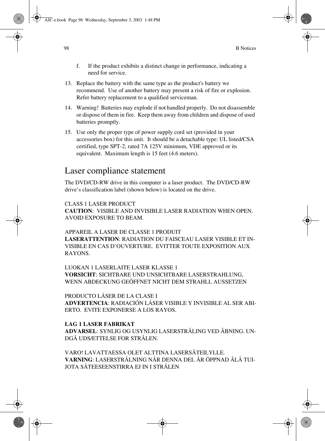  B Notices98f. If the product exhibits a distinct change in performance, indicating a need for service.13. Replace the battery with the same type as the product&apos;s battery we recommend.  Use of another battery may present a risk of fire or explosion.  Refer battery replacement to a qualified serviceman.14. Warning!  Batteries may explode if not handled properly.  Do not disassemble or dispose of them in fire.  Keep them away from children and dispose of used batteries promptly.15. Use only the proper type of power supply cord set (provided in your accessories box) for this unit.  It should be a detachable type: UL listed/CSA certified, type SPT-2, rated 7A 125V minimum, VDE approved or its equivalent.  Maximum length is 15 feet (4.6 meters). Laser compliance statementThe DVD/CD-RW drive in this computer is a laser product.  The DVD/CD-RW drive’s classification label (shown below) is located on the drive.CLASS 1 LASER PRODUCTCAUTION:  VISIBLE AND INVISIBLE LASER RADIATION WHEN OPEN.  AVOID EXPOSURE TO BEAM.APPAREIL A LASER DE CLASSE 1 PRODUITLASERATTENTION: RADIATION DU FAISCEAU LASER VISIBLE ET IN-VISIBLE EN CAS D’OUVERTURE.  EVITTER TOUTE EXPOSITION AUX RAYONS.LUOKAN 1 LASERLAITE LASER KLASSE 1VORSICHT: SICHTBARE UND UNSICHTBARE LASERSTRAHLUNG, WENN ABDECKUNG GEÖFFNET NICHT DEM STRAHLL AUSSETZENPRODUCTO LÁSER DE LA CLASE IADVERTENCIA: RADIACIÓN LÁSER VISIBLE Y INVISIBLE AL SER ABI-ERTO.  EVITE EXPONERSE A LOS RAYOS.LAG 1 LASER FABRIKATADVARSEL: SYNLIG OG USYNLIG LASERSTRÅLING VED ÅBNING. UN-DGÅ UDS/ETTELSE FOR STRÅLEN.VARO! LAVATTAESSA OLET ALTTINA LASERSÅTEILYLLE.VARNING: LASERSTRÅLNING NÅR DENNA DEL ÅR ÖPPNAD ÅLÅ TUI-JOTA SÅTEESEENSTIRRA EJ IN I STRÅLENAJC-e.book  Page 98  Wednesday, September 3, 2003  1:48 PM