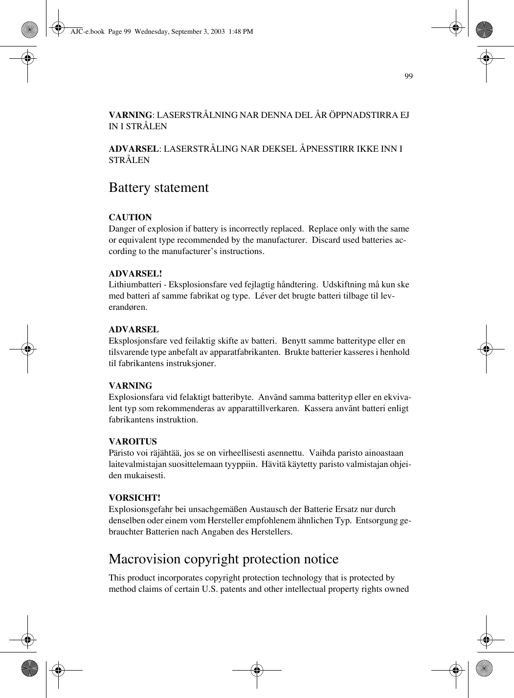 99VARNING: LASERSTRÅLNING NAR DENNA DEL ÅR ÖPPNADSTIRRA EJ IN I STRÅLENADVARSEL: LASERSTRÅLING NAR DEKSEL ÅPNESSTIRR IKKE INN I STRÅLENBattery statementCAUTIONDanger of explosion if battery is incorrectly replaced.  Replace only with the same or equivalent type recommended by the manufacturer.  Discard used batteries ac-cording to the manufacturer’s instructions.ADVARSEL!Lithiumbatteri - Eksplosionsfare ved fejlagtig håndtering.  Udskiftning må kun ske med batteri af samme fabrikat og type.  Léver det brugte batteri tilbage til lev-erandøren.ADVARSELEksplosjonsfare ved feilaktig skifte av batteri.  Benytt samme batteritype eller en tilsvarende type anbefalt av apparatfabrikanten.  Brukte batterier kasseres i henhold til fabrikantens instruksjoner.VARNINGExplosionsfara vid felaktigt batteribyte.  Anvãnd samma batterityp eller en ekviva-lent typ som rekommenderas av apparattillverkaren.  Kassera anvãnt batteri enligt fabrikantens instruktion.VAROITUSPäristo voi räjähtää, jos se on virheellisesti asennettu.  Vaihda paristo ainoastaan laitevalmistajan suosittelemaan tyyppiin.  Hävitä käytetty paristo valmistajan ohjei-den mukaisesti.VORSICHT!Explosionsgefahr bei unsachgemäßen Austausch der Batterie Ersatz nur durch denselben oder einem vom Hersteller empfohlenem ähnlichen Typ.  Entsorgung ge-brauchter Batterien nach Angaben des Herstellers.Macrovision copyright protection noticeThis product incorporates copyright protection technology that is protected by method claims of certain U.S. patents and other intellectual property rights owned AJC-e.book  Page 99  Wednesday, September 3, 2003  1:48 PM