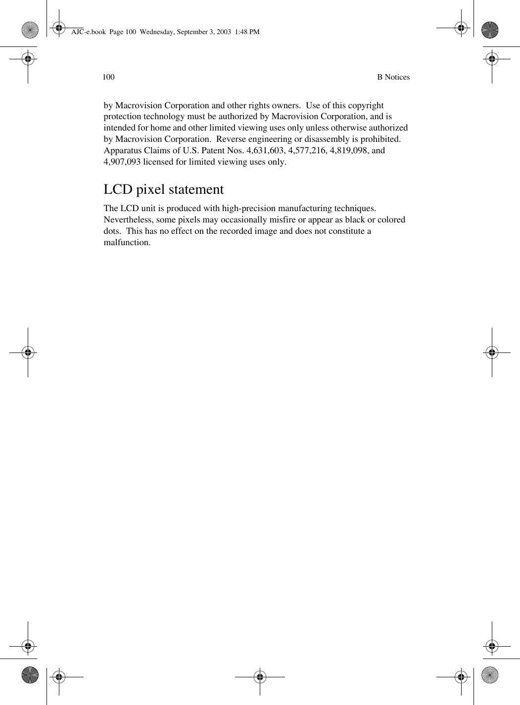  B Notices100by Macrovision Corporation and other rights owners.  Use of this copyright protection technology must be authorized by Macrovision Corporation, and is intended for home and other limited viewing uses only unless otherwise authorized by Macrovision Corporation.  Reverse engineering or disassembly is prohibited.Apparatus Claims of U.S. Patent Nos. 4,631,603, 4,577,216, 4,819,098, and 4,907,093 licensed for limited viewing uses only.LCD pixel statementThe LCD unit is produced with high-precision manufacturing techniques.  Nevertheless, some pixels may occasionally misfire or appear as black or colored dots.  This has no effect on the recorded image and does not constitute a malfunction.AJC-e.book  Page 100  Wednesday, September 3, 2003  1:48 PM