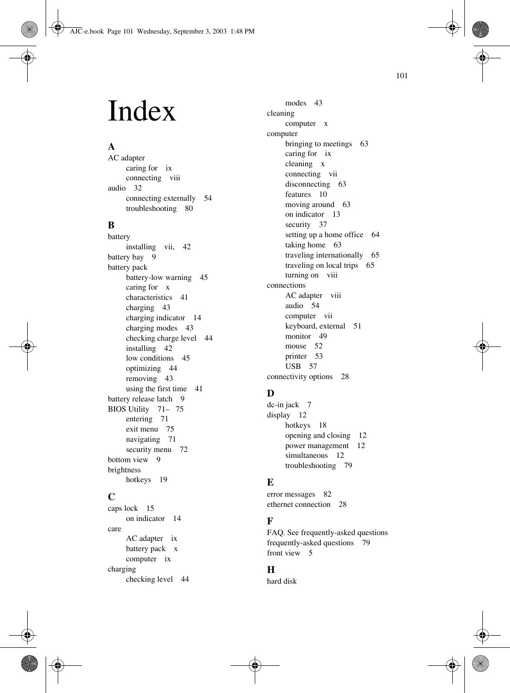 101IndexAAC adaptercaring for    ixconnecting    viiiaudio    32connecting externally    54troubleshooting    80Bbatteryinstalling    vii,    42battery bay    9battery packbattery-low warning    45caring for    xcharacteristics    41charging    43charging indicator    14charging modes    43checking charge level    44installing    42low conditions    45optimizing    44removing    43using the first time    41battery release latch    9BIOS Utility    71–   75entering    71exit menu    75navigating    71security menu    72bottom view    9brightnesshotkeys    19Ccaps lock    15on indicator    14careAC adapter    ixbattery pack    xcomputer    ixchargingchecking level    44modes    43cleaningcomputer    xcomputerbringing to meetings    63caring for    ixcleaning    xconnecting    viidisconnecting    63features    10moving around    63on indicator    13security    37setting up a home office    64taking home    63traveling internationally    65traveling on local trips    65turning on    viiiconnectionsAC adapter    viiiaudio    54computer    viikeyboard, external    51monitor    49mouse    52printer    53USB    57connectivity options    28Ddc-in jack    7display    12hotkeys    18opening and closing    12power management    12simultaneous    12troubleshooting    79Eerror messages    82ethernet connection    28FFAQ. See frequently-asked questionsfrequently-asked questions    79front view    5Hhard diskAJC-e.book  Page 101  Wednesday, September 3, 2003  1:48 PM