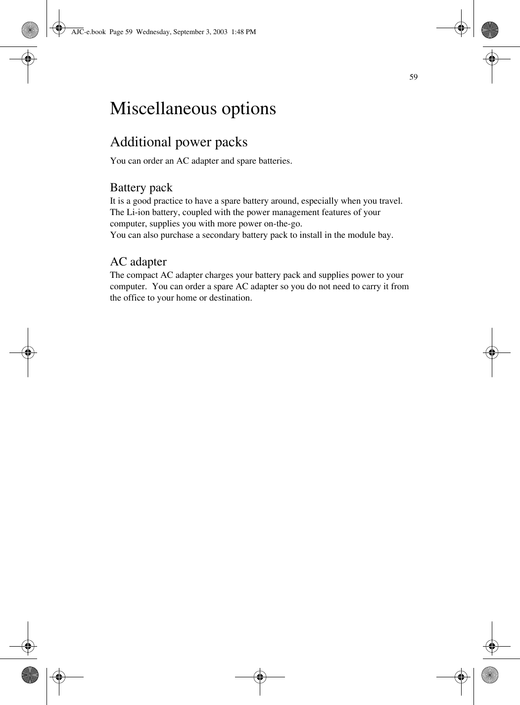 59Miscellaneous optionsAdditional power packsYou can order an AC adapter and spare batteries.Battery packIt is a good practice to have a spare battery around, especially when you travel.  The Li-ion battery, coupled with the power management features of your computer, supplies you with more power on-the-go.You can also purchase a secondary battery pack to install in the module bay.AC adapterThe compact AC adapter charges your battery pack and supplies power to your computer.  You can order a spare AC adapter so you do not need to carry it from the office to your home or destination.AJC-e.book  Page 59  Wednesday, September 3, 2003  1:48 PM