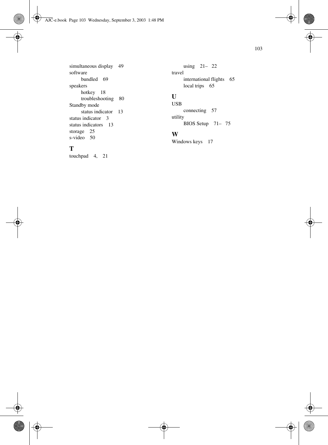 103simultaneous display    49softwarebundled    69speakershotkey    18troubleshooting    80Standby modestatus indicator    13status indicator    3status indicators    13storage    25s-video    50Ttouchpad    4,    21using    21–   22travelinternational flights    65local trips    65UUSBconnecting    57utilityBIOS Setup    71–   75WWindows keys    17AJC-e.book  Page 103  Wednesday, September 3, 2003  1:48 PM