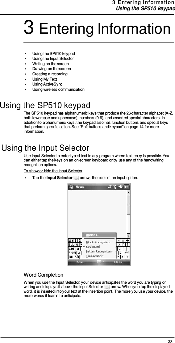 23 3  E nter i ng  I nf or mati on  Using the SP510 keypad   3 Entering Information   •  Using the SP510 keypad •  Using the Input Selector •  Writing on the screen •  Drawing on the screen •  Creating a recording •  Using My Text •  Using ActiveSync •  Using wireless communication  Using the SP510 keypad The SP510 keypad has alphanumeric keys that produce the 26-character alphabet (A-Z, both lowercase and uppercase), numbers (0-9), and assorted special characters. In addition to alphanumeric keys, the keypad also has function buttons and special keys that perform specific action. See “Soft buttons and keypad” on page 14 for more information.  Using the Input Selector Use Input Selector to enter typed text in any program where text entry is possible. You can either tap the keys on an on-screen keyboard or by use any of the handwriting recognition options. To show or hide the Input Selector: •  Tap the Input Selector   arrow, then select an input option.   Word Completion When you use the Input Selector, your device anticipates the word you are typing or writing and displays it above the Input Selector   arrow. When you tap the displayed word, it is inserted into your text at the insertion point. The more you use your device, the more words it learns to anticipate. 
