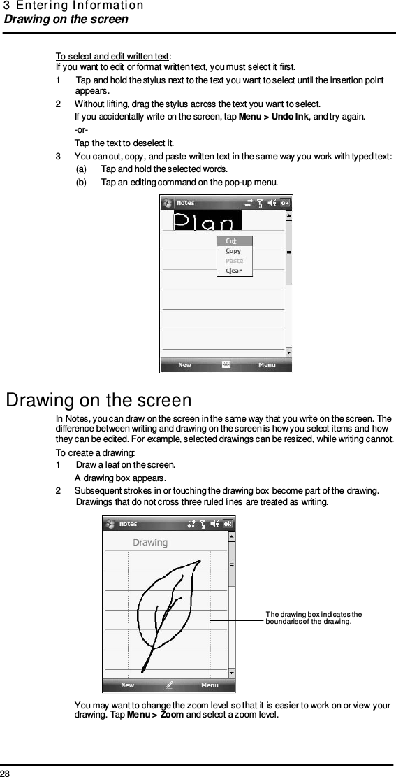 28 3  E nter i ng  I nf or mati on  Drawing on the screen       To select and edit written text: If you want to edit or format written text, you must select it first. 1   Tap and hold the stylus next to the text you want to select until the insertion point appears. 2  Without lifting, drag the stylus across the text you want to select. If you accidentally write on the screen, tap Menu &gt; Undo Ink, and try again. -or- Tap the text to deselect it. 3  You can cut, copy, and paste written text in the same way you work with typed text: (a)      Tap and hold the selected words. (b)      Tap an editing command on the pop-up menu.   Drawing on the screen In Notes, you can draw on the screen in the same way that you write on the screen. The difference between writing and drawing on the screen is how you select items and how they can be edited. For example, selected drawings can be resized, while writing cannot. To create a drawing: 1  Draw a leaf on the screen. A drawing box appears. 2  Subsequent strokes in or touching the drawing box become part of the drawing. Drawings that do not cross three ruled lines are treated as writing.        The drawing box indicates the boundaries of the drawing.      You may want to change the zoom level so that it is easier to work on or view your drawing. Tap Menu &gt; Zoom and select a zoom level. 