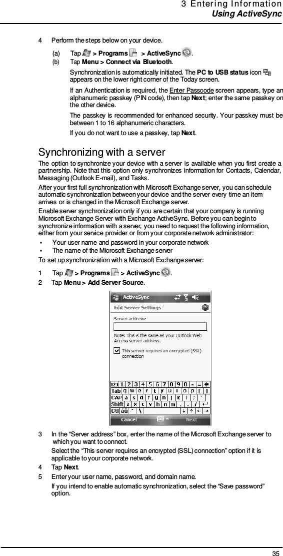 35 3  E nter i ng  I nf or mati on  Using ActiveSync     4  Perform the steps below on your device. (a)      Tap   &gt; Programs     &gt; ActiveSync  . (b)      Tap Menu &gt; Connect via Bluetooth. Synchronization is automatically initiated. The PC to USB status icon   appears on the lower right corner of the Today screen. If an Authentication is  required, the Enter  Passcode screen appears, type  an alphanumeric passkey (PIN code), then tap Next; enter the same passkey on the other device. The passkey is recommended for enhanced security. Your  passkey must be between 1 to 16 alphanumeric characters. If you do not want to use a passkey, tap Next.  Synchronizing with a server The option  to synchronize your  device with a server is available when  you  first  create  a partnership. Note that this option  only synchronizes information for Contacts, Calendar, Messaging (Outlook E-mail), and Tasks. After your first full synchronization with Microsoft Exchange server, you can schedule automatic synchronization between your device and the server every time an item arrives or is changed in the Microsoft Exchange server. Enable server synchronization only if you are certain that your company is running Microsoft Exchange Server with Exchange ActiveSync. Before you can begin to synchronize information with a server, you need to request the following information, either from your service provider or from your corporate network administrator: •  Your user name and password in your corporate network •  The name of the Microsoft Exchange server To set up synchronization with a Microsoft Exchange server: 1  Tap   &gt; Programs   &gt; ActiveSync  . 2  Tap Menu &gt; Add Server Source.  3  In the “Server address” box, enter the name of the Microsoft Exchange server to which you want to connect. Select the “This server requires an encrypted (SSL) connection” option if it is applicable to your corporate network. 4  Tap Next. 5  Enter your user name, password, and domain name. If you intend to enable automatic synchronization, select the “Save password” option. 
