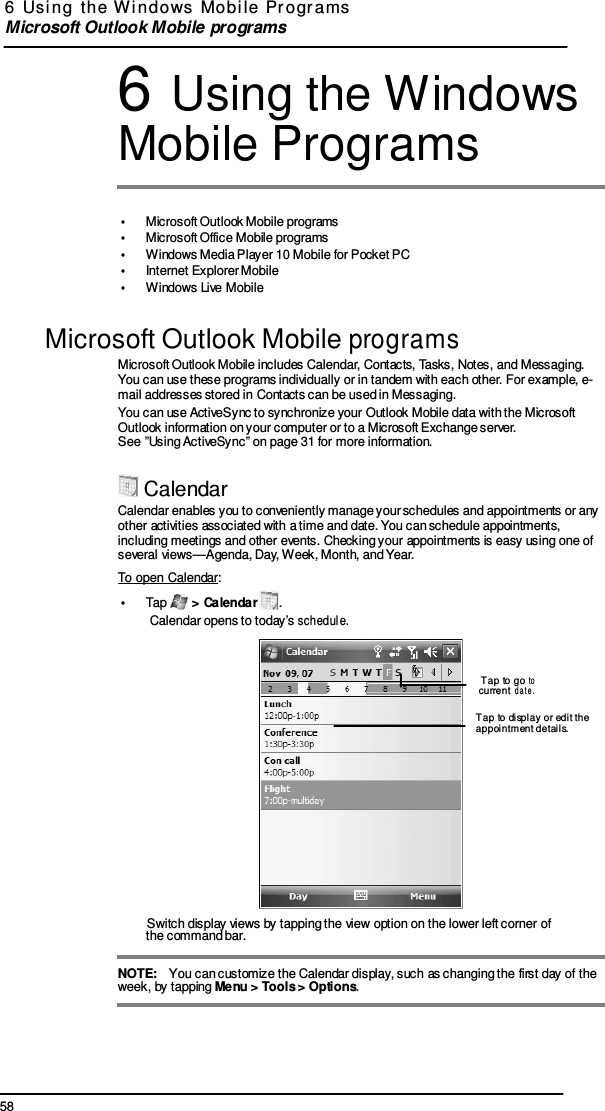 58 6  Usi ng  the  W indows  Mobi le  Pr ogr ams  Microsoft Outlook Mobile programs      6 Using the Windows Mobile Programs   •  Microsoft Outlook Mobile programs •  Microsoft Office Mobile programs •  Windows Media Player 10 Mobile for Pocket PC •  Internet Explorer Mobile •  Windows Live Mobile  Microsoft Outlook Mobile programs Microsoft Outlook Mobile includes Calendar, Contacts, Tasks, Notes, and Messaging. You can use these programs individually or in tandem with each other. For example, e- mail addresses stored in Contacts can be used in Messaging. You can use ActiveSync to synchronize your Outlook Mobile data with the Microsoft Outlook information on your computer or to a Microsoft Exchange server. See ”Using ActiveSync” on page 31 for more information.   Calendar Calendar enables you to conveniently manage your schedules and appointments or any other activities associated with a time and date. You can schedule appointments, including meetings and other events. Checking your appointments is easy using one of several views—Agenda, Day, Week, Month, and Year. To open Calendar: •  Tap   &gt; Calendar  . Calendar opens to today’s schedul e.   Tap to go to  current date.  Tap to display or edit the appointment detail s.          Switch display views by tapping the view option on the lower left corner of the command bar.  NOTE:   You can customize the Calendar display, such as changing the first day of the week, by tapping Menu &gt; Tools &gt; Options. 