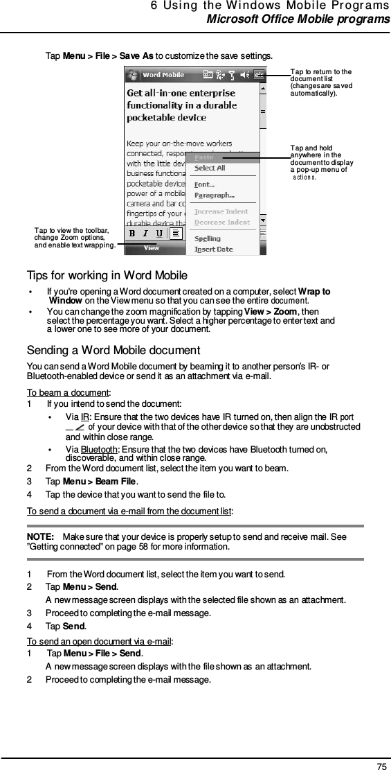 75 6  Usi ng  the  W indows  Mobi le  Pr ogr ams  Microsoft Office Mobile programs     Tap Menu &gt; File &gt; Save As to customize the save settings.  Tap to return to the document list (changes are sa ved automaticall y).    Tap and hold anywhere in the document to displ ay a pop-up menu of a ct i o n s .    Tap to view the toolbar, change Zoom options, and enable text wrapping.  Tips for working in Word Mobile •  If you&apos;re opening a Word document created on a computer, select Wrap to Window on the View menu so that you can see the entire document. •  You can change the zoom magnification by tapping View &gt; Zoom, then select the percentage you want. Select a higher percentage to enter text and a lower one to see more of your document.  Sending a Word Mobile document You can send a Word Mobile document by beaming it to another person’s IR- or Bluetooth-enabled device or send it as an attachment via e-mail. To beam a document: 1  If you intend to send the document: •  Via IR: Ensure that the two devices have IR turned on, then align the IR port   of your device with that of the other device so that they are unobstructed and within close range. •  Via Bluetooth: Ensure that the two devices have Bluetooth turned on, discoverable, and within close range. 2  From the Word document list, select the item you want to beam. 3  Tap Menu &gt; Beam File. 4  Tap the device that you want to send the file to. To send a document via e-mail from the document list:  NOTE:    Make sure that your device is properly setup to send and receive mail. See ”Getting connected” on page 58 for more information.  1  From the Word document list, select the item you want to send. 2  Tap Menu &gt; Send. A new message screen displays with the selected file shown as an attachment. 3  Proceed to completing the e-mail message. 4  Tap Send. To send an open document via e-mail: 1  Tap Menu &gt; File &gt; Send. A new message screen displays with the file shown as an attachment. 2  Proceed to completing the e-mail message. 