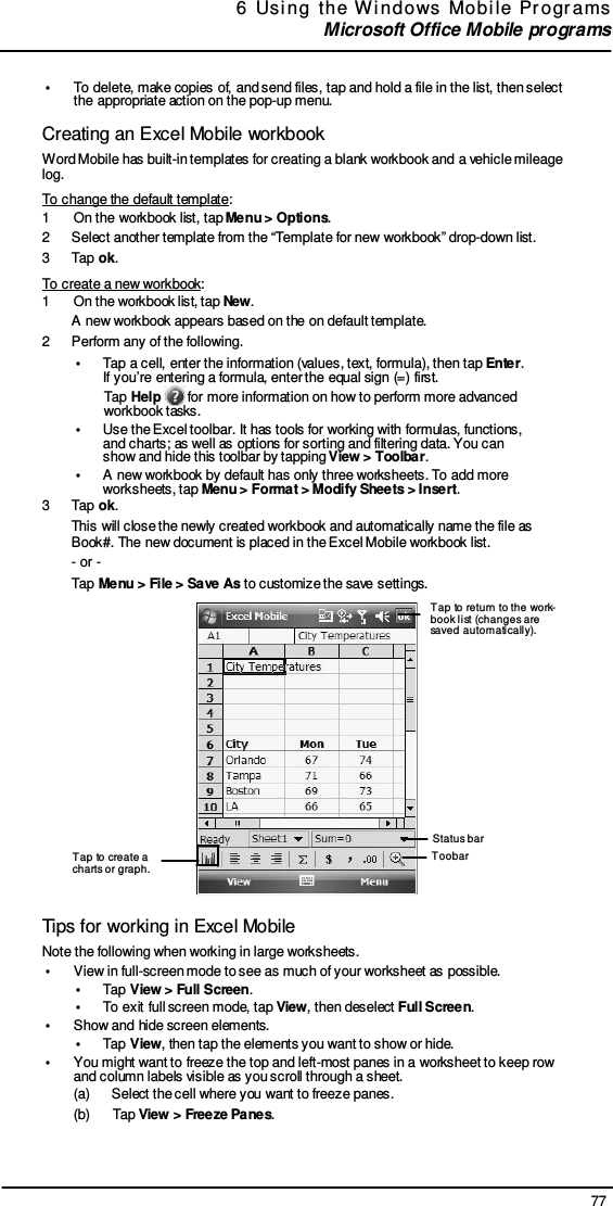 77 6  Usi ng  the  W indows  Mobi le  Pr ogr ams  Microsoft Office Mobile programs       •  To delete, make copies of, and send files, tap and hold a file in the list, then select the appropriate action on the pop-up menu.  Creating an Excel Mobile workbook Word Mobile has built-in templates for creating a blank workbook and a vehicle mileage log. To change the default template: 1  On the workbook list, tap Menu &gt; Options. 2  Select another template from the “Template for new workbook” drop-down list. 3  Tap ok. To create a new workbook: 1  On the workbook list, tap New. A new workbook appears based on the on default template. 2  Perform any of the following. •  Tap a cell, enter the information (values, text, formula), then tap Enter. If you’re entering a formula, enter the equal sign (=) first. Tap Help   for more information on how to perform more advanced workbook tasks. •  Use the Excel toolbar. It has tools for working with formulas, functions, and charts; as well as options for sorting and filtering data. You can show and hide this toolbar by tapping View &gt; Toolbar. •  A new workbook by default has only three worksheets. To add more worksheets, tap Menu &gt; Format &gt; Modify Sheets &gt; Insert. 3  Tap ok. This will close the newly created workbook and automatically name the file as Book#. The new document is placed in the Excel Mobile workbook list. - or - Tap Menu &gt; File &gt; Save As to customize the save settings.  Tap to return to the work- book list (changes are saved automatically).           Tap to create a charts or graph. Status bar Toobar   Tips for working in Excel Mobile Note the following when working in large worksheets. •  View in full-screen mode to see as much of your worksheet as possible. •  Tap View &gt; Full Screen. •  To exit full screen mode, tap View, then deselect Full Screen. •  Show and hide screen elements. •  Tap View, then tap the elements you want to show or hide. •  You might want to freeze the top and left-most panes in a worksheet to keep row and column labels visible as you scroll through a sheet. (a)      Select the cell where you want to freeze panes. (b)      Tap View &gt; Freeze Panes. 