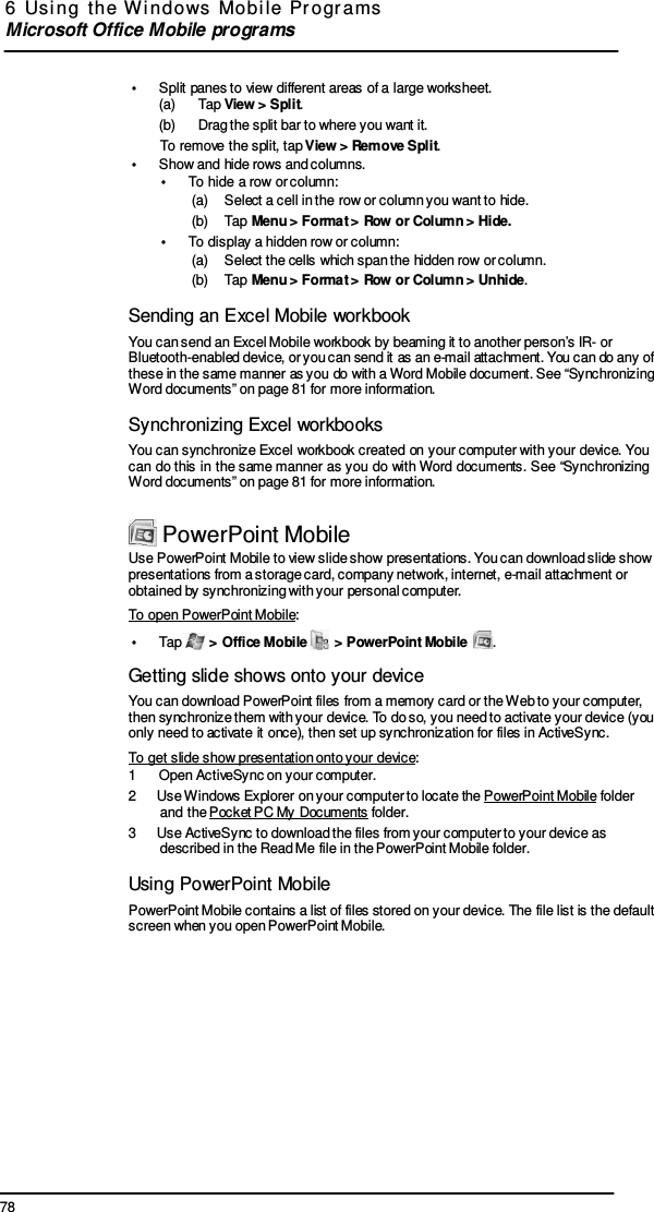 78 6  Usi ng  the  W indows  Mobi le  Pr ogr ams  Microsoft Office Mobile programs     •  Split panes to view different areas of a large worksheet. (a)      Tap View &gt; Split. (b)      Drag the split bar to where you want it. To remove the split, tap View &gt; Remove Split. •  Show and hide rows and columns. •  To hide a row or column: (a)    Select a cell in the row or column you want to hide. (b)    Tap Menu &gt; Format &gt; Row or Column &gt; Hide. •  To display a hidden row or column: (a)    Select the cells which span the hidden row or column. (b)    Tap Menu &gt; Format &gt; Row or Column &gt; Unhide.  Sending an Excel Mobile workbook You can send an Excel Mobile workbook by beaming it to another person’s IR- or Bluetooth-enabled device, or you can send it as an e-mail attachment. You can do any of these in the same manner as you do with a Word Mobile document. See “Synchronizing Word documents” on page 81 for more information.  Synchronizing Excel workbooks You can synchronize Excel workbook created  on  your computer with your  device. You can  do this in  the same manner  as you  do  with Word  documents. See “Synchronizing Word documents” on page 81 for more information.   PowerPoint Mobile Use PowerPoint Mobile to view slide show presentations. You can download slide show presentations from a storage card, company network, internet, e-mail attachment or obtained by synchronizing with your personal computer. To open PowerPoint Mobile: •  Tap   &gt; Office Mobile   &gt; PowerPoint Mobile  .  Getting slide shows onto your device You can download PowerPoint files from a memory card or the Web to your computer, then synchronize them with your device. To do so, you need to activate your device (you only need to activate it once), then set up synchronization for files in ActiveSync. To get slide show presentation onto your device: 1  Open ActiveSync on your computer. 2  Use Windows Explorer on your computer to locate the PowerPoint Mobile folder and the Pocket PC My Documents folder. 3  Use ActiveSync to download the files from your computer to your device as described in the Read Me file in the PowerPoint Mobile folder.  Using PowerPoint Mobile PowerPoint Mobile contains a list of files stored on your device. The file list is the default screen when you open PowerPoint Mobile. 