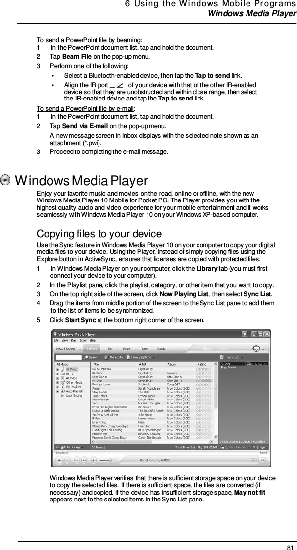 81 6  Usi ng  the  W indows  Mobi le  Pr ogr ams  Windows Media Player     To send a PowerPoint file by beaming: 1  In the PowerPoint document list, tap and hold the document. 2  Tap Beam File on the pop-up menu. 3  Perform one of the following: •  Select a Bluetooth-enabled device, then tap the Tap to send link. •      Align the IR port     of your device with that of the other IR-enabled device so that they are unobstructed and within close range, then select the IR-enabled device and tap the Tap to send link. To send a PowerPoint file by e-mail: 1  In the PowerPoint document list, tap and hold the document. 2  Tap Send via E-mail on the pop-up menu. A new message screen in Inbox displays with the selected note shown as an attachment (*.pwi). 3  Proceed to completing the e-mail message.     Windows Media Player Enjoy your favorite music and movies on the road, online or offline, with the new Windows Media Player 10 Mobile for Pocket PC. The Player provides you with the highest quality audio and video experience for your mobile entertainment and it works seamlessly with Windows Media Player 10 on your Windows XP-based computer.  Copying files to your device Use the Sync feature in Windows Media Player 10 on your computer to copy your digital media files to your device. Using the Player, instead of simply copying files using the Explore button in ActiveSync, ensures that licenses are copied with protected files. 1   In Windows Media Player on your computer, click the Library tab (you must first connect your device to your computer). 2  In the Playlist pane, click the playlist, category, or other item that you want to copy. 3  On the top right side of the screen, click Now Playing List, then select Sync List. 4  Drag the items from middle portion of the screen to the Sync List pane to add them to the list of items to be synchronized. 5  Click Start Sync at the bottom right corner of the screen.    Windows Media Player verifies that there is sufficient storage space on your device to copy the selected files. If there is sufficient space, the files are converted (if necessary) and copied. If the device has insufficient storage space, May not fit appears next to the selected items in the Sync List pane. 