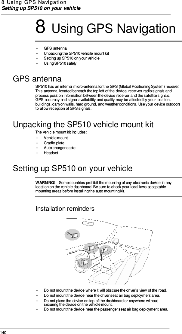 140 8  Usi ng  GPS  Navi gati on  Setting up SP510 on your vehicle    8 Using GPS Navigation  •  GPS antenna •  Unpacking the SP510 vehicle mount kit •  Setting up SP510 on your vehicle •  Using SP510 safely  GPS antenna SP510 has an internal micro-antenna for the GPS (Global Positioning System) receiver. This antenna, located beneath the top left of the device, receives radio signals and process position information between the device receiver and the satellite signals. GPS accuracy and signal availability and quality may be affected by your location, buildings, canyon walls, hard ground, and weather conditions. Use your device outdoors to allow reception of GPS signals.  Unpacking the SP510 vehicle mount kit The vehicle mount kit includes: •  Vehicle mount •  Cradle plate •  Auto charger cable •  Headset  Setting up SP510 on your vehicle  WARNING!   Some countries prohibit the mounting of any electronic device in any location on the vehicle dashboard. Be sure to check your local laws acceptable mounting areas before installing the auto mounting kit.   Installation reminders   •  Do not mount the device where it will obscure the driver’s view of the road. •  Do not mount the device near the driver seat air bag deployment area. •  Do not place the device on top of the dashboard or anywhere without securing the device on the vehicle mount. •  Do not mount the device near the passenger seat air bag deployment area. 
