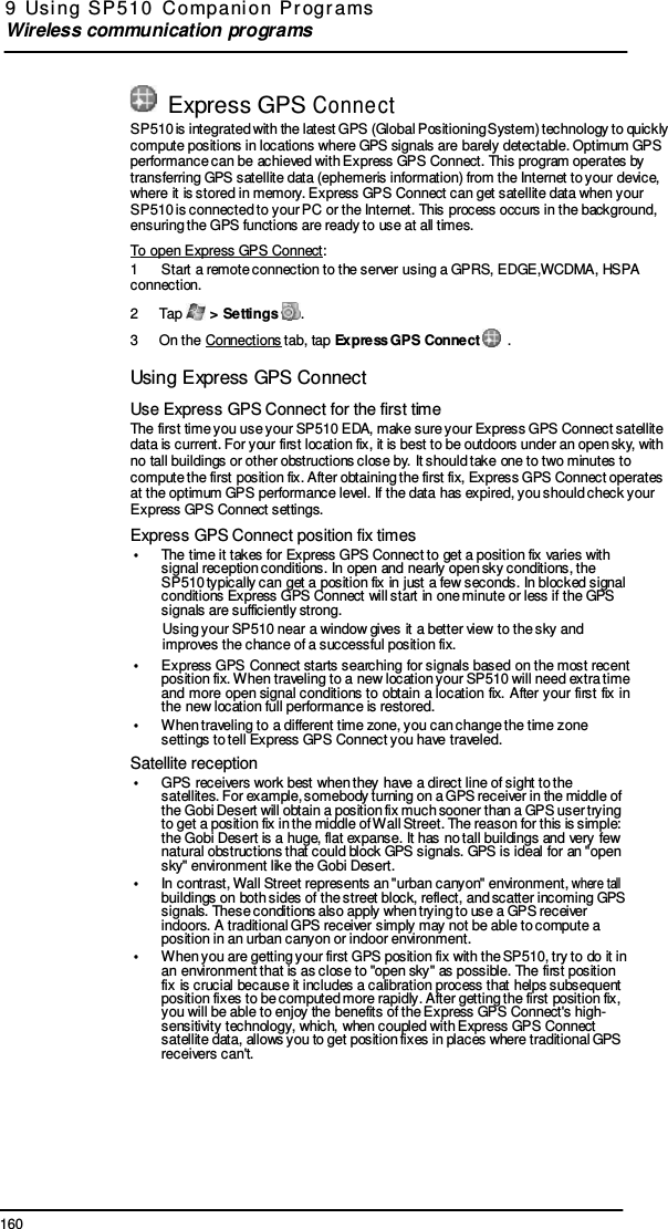 160 9  Usi ng  SP 510  C ompani on  Pr ogr ams  Wireless communication programs       Express GPS Conne ct SP510 is integrated with the latest GPS (Global Positioning System) technology to quickly compute positions in locations where GPS signals are barely detectable. Optimum GPS performance can be achieved with Express GPS Connect. This program operates by transferring GPS satellite data (ephemeris information) from the Internet to your device, where it is stored in memory. Express GPS Connect can get satellite data when your SP510 is connected to your PC or the Internet. This process occurs in the background, ensuring the GPS functions are ready to use at all times. To open Express GPS Connect: 1  Start a remote connection to the server using a GPRS, EDGE,WCDMA, HSPA connection. 2  Tap   &gt; Settings  . 3  On the Connections tab, tap Express GPS Connect   .  Using Express GPS Connect  Use Express GPS Connect for the first time The first time you use your SP510 EDA, make sure your Express GPS Connect satellite data is current. For your first location fix, it is best to be outdoors under an open sky, with no tall buildings or other obstructions close by. It should take one to two minutes to compute the first position fix. After obtaining the first fix, Express GPS Connect operates at the optimum GPS performance level. If the data has expired, you should check your Express GPS Connect settings. Express GPS Connect position fix times •  The time it takes for Express GPS Connect to get a position fix varies with signal reception conditions. In open and nearly open sky conditions, the SP510 typically can get a position fix in just a few seconds. In blocked signal conditions Express GPS Connect will start in one minute or less if the GPS signals are sufficiently strong. Using your SP510 near a window gives it a better view to the sky and improves the chance of a successful position fix. •  Express GPS Connect starts searching for signals based on the most recent position fix. When traveling to a new location your SP510 will need extra time and more  open signal conditions to obtain  a location fix.  After  your  first fix in the new location full performance is restored. •  When traveling to a different time zone, you can change the time zone settings to tell Express GPS Connect you have traveled. Satellite reception •  GPS receivers work best when they have a direct line of sight to the satellites. For example, somebody turning on a GPS receiver in the middle of the Gobi Desert will obtain a position fix much sooner than a GPS user trying to get a position fix in the middle of Wall Street. The reason for this is simple: the Gobi Desert is a huge, flat expanse. It has no tall buildings and very few natural obstructions that could block GPS signals. GPS is ideal for an &quot;open sky&quot; environment like the Gobi Desert. •  In contrast, Wall Street represents an &quot;urban canyon&quot; environment, where tall buildings on both sides of the street block, reflect, and scatter incoming GPS signals. These conditions also apply when trying to use a GPS receiver indoors. A traditional GPS receiver simply may not be able to compute a position in an urban canyon or indoor environment. •  When you are getting your first GPS position fix with the SP510, try to do it in an environment that is as close to &quot;open sky&quot; as possible. The first position fix is crucial because it includes a calibration process that helps subsequent position fixes to be computed more rapidly. After getting the first position fix, you will be able to enjoy the benefits of the Express GPS Connect&apos;s high- sensitivity technology, which, when coupled with Express GPS Connect satellite data, allows you to get position fixes in places where traditional GPS receivers can&apos;t. 