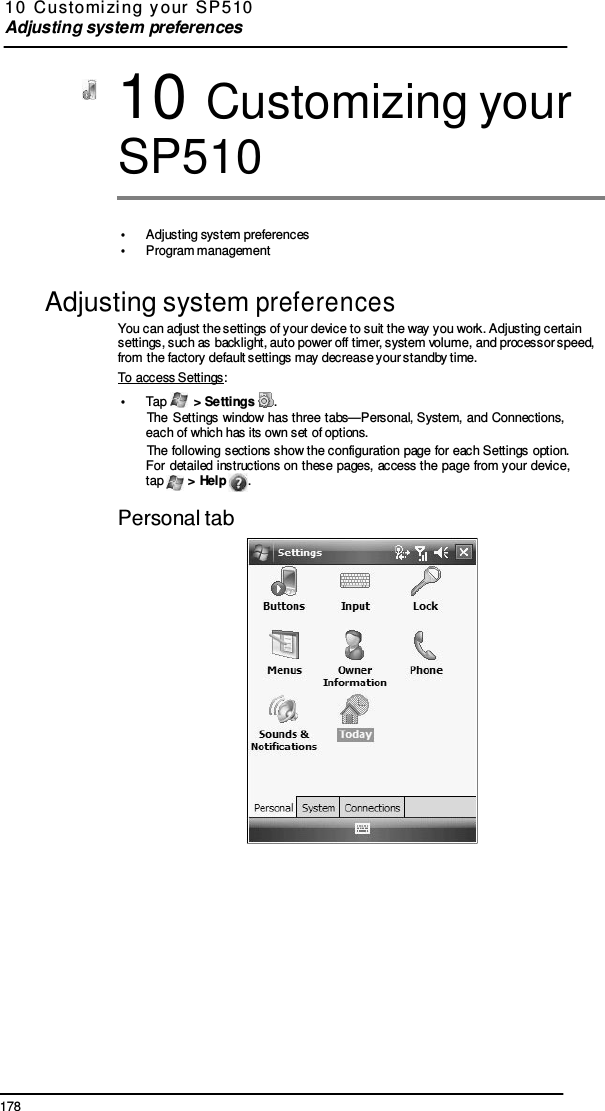 178  10  Customi zi ng  y our  SP 5 10  Adjusting system preferences    10 Customizing your SP510   •  Adjusting system preferences •  Program management  Adjusting system preferences You can adjust the settings of your device to suit the way you work. Adjusting certain settings, such as backlight, auto power off timer, system volume, and processor speed, from the factory default settings may decrease your standby time. To access Settings: •  Tap   &gt; Settings  . The Settings window  has three  tabs—Personal, System, and Connections, each of which has its own set of options. The following sections show the configuration page for each Settings option. For detailed  instructions on these  pages, access the  page  from your device, tap   &gt; Help  .  Personal tab  